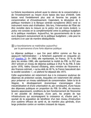 La théorie keynésienne prévoit aussi la relance de la consommation e
de l’investissement au moyen d’une baisse des taux d’intérêt. Cette
baisse rend l’endettement plus aisé et favorise les projets de
consommation et d’investissement. Cependant, la dévolution de la
politique monétaire à la Banque centrale européenne (BCE) rend ce
instrument moins aisé d’utilisation. Dès lors, l’intervention de l’État doi
être revisitée dans la mesure où le policy mix est moins évident. Le
policy mix consiste en la complémentarité entre la politique budgétaire
et la politique monétaire. Aujourd’hui, les gouvernements de la zone
euro disposent exclusivement de la politique budgétaire ; cela peut les
conduire à en user de manière déséquilibrée.
c Le keynésianisme se matérialise aujourd’hui
par la permanence d’une forte dépense publique
La dépense publique – que l’on peut définir comme un flux qu
appauvrit l’administration – a fortement augmenté en cinquante ans
(cf. chapitre 3). En 1960, elle représentait, en France, 35 % du PIB
dans les années 1980, elle représentait la moitié du PIB. Le PLF pou
2017 prévoit un niveau de dépense publique à 54,6 % du PIB. À note
qu’en 1970, Valéry Giscard d’Estaing, alors ministre de l’économie e
des finances estimait, « qu’au-delà de 40 %, la France basculerait dans
la société socialiste » ; ce plafond fut dépassé dès 1973.
Cette augmentation est notamment due à la croissance soutenue des
dépenses de protection sociale, lesquelles ont notamment été utilisées
pour préserver un niveau satisfaisant de consommation. Selon la loi de
Wagner, le développement économique s’accompagne d’une
industrialisation et d’une urbanisation et, par conséquent, d’une hausse
des dépenses publiques en proportion du PIB. En effet, de nouveaux
besoins apparaissent, conditions du bon fonctionnement de l’économie
Il est possible de distinguer, d’une part, les projets de type
infrastructures qui accompagnent la croissance et, d’autre part, le
souhait de la population de bénéficier d’un bon niveau d’instruction
d’un système efficace de santé et, de manière plus générale, d’une
large protection contre un nombre croissant de risques.
 