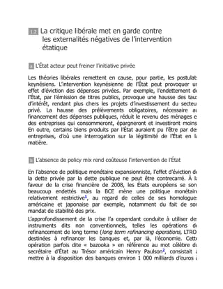 1.2 La critique libérale met en garde contre
les externalités négatives de l’intervention
étatique
a L’État acteur peut freiner l’initiative privée
Les théories libérales remettent en cause, pour partie, les postulats
keynésiens. L’intervention keynésienne de l’État peut provoquer un
effet d’éviction des dépenses privées. Par exemple, l’endettement de
l’État, par l’émission de titres publics, provoque une hausse des taux
d’intérêt, rendant plus chers les projets d’investissement du secteu
privé. La hausse des prélèvements obligatoires, nécessaire au
financement des dépenses publiques, réduit le revenu des ménages e
des entreprises qui consommeront, épargneront et investiront moins
En outre, certains biens produits par l’État auraient pu l’être par des
entreprises, d’où une interrogation sur la légitimité de l’État en la
matière.
b L’absence de policy mix rend coûteuse l’intervention de l’État
En l’absence de politique monétaire expansionniste, l’effet d’éviction de
la dette privée par la dette publique ne peut être contrecarré. À la
faveur de la crise financière de 2008, les États européens se son
beaucoup endettés mais la BCE mène une politique monétaire
relativement restrictive , au regard de celles de ses homologues
américaine et japonaise par exemple, notamment du fait de son
mandat de stabilité des prix.
L’approfondissement de la crise l’a cependant conduite à utiliser des
instruments dits non conventionnels, telles les opérations de
refinancement de long terme (long term refinancing operations, LTRO)
destinées à refinancer les banques et, par là, l’économie. Cette
opération parfois dite « bazooka » en référence au mot célèbre du
secrétaire d’État au Trésor américain Henry Paulson , consistait à
mettre à la disposition des banques environ 1 000 milliards d’euros à
1
2
 