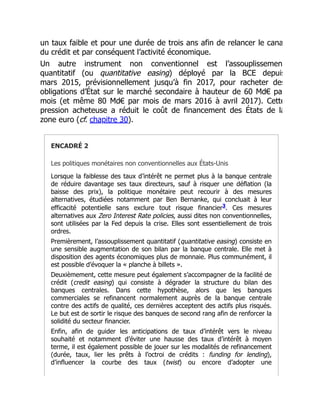 un taux faible et pour une durée de trois ans afin de relancer le cana
du crédit et par conséquent l’activité économique.
Un autre instrument non conventionnel est l’assouplissemen
quantitatif (ou quantitative easing) déployé par la BCE depuis
mars 2015, prévisionnellement jusqu’à fin 2017, pour racheter des
obligations d’État sur le marché secondaire à hauteur de 60 Md€ pa
mois (et même 80 Md€ par mois de mars 2016 à avril 2017). Cette
pression acheteuse a réduit le coût de financement des États de la
zone euro (cf. chapitre 30).
ENCADRÉ 2
Les politiques monétaires non conventionnelles aux États-Unis
Lorsque la faiblesse des taux d’intérêt ne permet plus à la banque centrale
de réduire davantage ses taux directeurs, sauf à risquer une déflation (la
baisse des prix), la politique monétaire peut recourir à des mesures
alternatives, étudiées notamment par Ben Bernanke, qui concluait à leur
efficacité potentielle sans exclure tout risque financier . Ces mesures
alternatives aux Zero Interest Rate policies, aussi dites non conventionnelles,
sont utilisées par la Fed depuis la crise. Elles sont essentiellement de trois
ordres.
Premièrement, l’assouplissement quantitatif (quantitative easing) consiste en
une sensible augmentation de son bilan par la banque centrale. Elle met à
disposition des agents économiques plus de monnaie. Plus communément, il
est possible d’évoquer la « planche à billets ».
Deuxièmement, cette mesure peut également s’accompagner de la facilité de
crédit (credit easing) qui consiste à dégrader la structure du bilan des
banques centrales. Dans cette hypothèse, alors que les banques
commerciales se refinancent normalement auprès de la banque centrale
contre des actifs de qualité, ces dernières acceptent des actifs plus risqués.
Le but est de sortir le risque des banques de second rang afin de renforcer la
solidité du secteur financier.
Enfin, afin de guider les anticipations de taux d’intérêt vers le niveau
souhaité et notamment d’éviter une hausse des taux d’intérêt à moyen
terme, il est également possible de jouer sur les modalités de refinancement
(durée, taux, lier les prêts à l’octroi de crédits : funding for lending),
d’influencer la courbe des taux (twist) ou encore d’adopter une
3
 