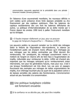 communication rassurante apportant de la prévisibilité dans une période
fortement instable (forward guidance).
En l’absence d’une souveraineté monétaire, les nouveaux déficits ne
sont viables qu’en présence d’une forte épargne préalable ou d’un
financement par des capitaux extérieurs. Mais les balances des
capitaux excédentaires des uns font les balances déficitaires des
autres. La politique d’internationalisation de sa dette menée par la
France depuis les années 1990 tend à pallier l’instrument monétaire
qui lui échappe.
c « Il faudra imposer réellement un jour, pour se procurer
le gage de l’emprunt d’aujourd’hui » – Mirabeau (1787)
Les pouvoirs publics ne peuvent compter sur la cécité des ménages
Selon la théorie de l’équivalence néo-ricardienne, la relance pa
l’endettement public est d’autant moins efficace qu’il n’échappe pas
aux ménages que les dettes contractées par l’État devront être
remboursées. Par conséquent, les ménages consomment moins e
mettent de l’argent en réserve afin de faire face à l’augmentation des
impôts, inéluctable pour rembourser la dette. L’effet est d’autant plus
important que les ménages anticipent qu’un remboursement massi
interviendra, non pour les générations futures, mais pour eux. C’est le
cas lorsque l’endettement est très élevé. Les cas grec et espagno
fournissent des exemples aux ménages de nettes augmentations des
impôts, d’un chômage touchant plus du quart de la population active e
de baisses sensibles des salaires des fonctionnaires. L’environnemen
actuel est peu favorable à la consommation.
1.3 Une politique budgétaire crédible
est fortement encadrée
a Si la confiance ne se décrète pas, elle peut être installée
 