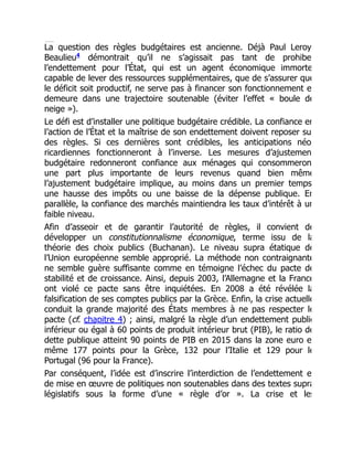 La question des règles budgétaires est ancienne. Déjà Paul Leroy
Beaulieu démontrait qu’il ne s’agissait pas tant de prohibe
l’endettement pour l’État, qui est un agent économique immorte
capable de lever des ressources supplémentaires, que de s’assurer que
le déficit soit productif, ne serve pas à financer son fonctionnement e
demeure dans une trajectoire soutenable (éviter l’effet « boule de
neige »).
Le défi est d’installer une politique budgétaire crédible. La confiance en
l’action de l’État et la maîtrise de son endettement doivent reposer su
des règles. Si ces dernières sont crédibles, les anticipations néo
ricardiennes fonctionneront à l’inverse. Les mesures d’ajustemen
budgétaire redonneront confiance aux ménages qui consommeron
une part plus importante de leurs revenus quand bien même
l’ajustement budgétaire implique, au moins dans un premier temps
une hausse des impôts ou une baisse de la dépense publique. En
parallèle, la confiance des marchés maintiendra les taux d’intérêt à un
faible niveau.
Afin d’asseoir et de garantir l’autorité de règles, il convient de
développer un constitutionnalisme économique, terme issu de la
théorie des choix publics (Buchanan). Le niveau supra étatique de
l’Union européenne semble approprié. La méthode non contraignante
ne semble guère suffisante comme en témoigne l’échec du pacte de
stabilité et de croissance. Ainsi, depuis 2003, l’Allemagne et la France
ont violé ce pacte sans être inquiétées. En 2008 a été révélée la
falsification de ses comptes publics par la Grèce. Enfin, la crise actuelle
conduit la grande majorité des États membres à ne pas respecter le
pacte (cf. chapitre 4) ; ainsi, malgré la règle d’un endettement public
inférieur ou égal à 60 points de produit intérieur brut (PIB), le ratio de
dette publique atteint 90 points de PIB en 2015 dans la zone euro e
même 177 points pour la Grèce, 132 pour l’Italie et 129 pour le
Portugal (96 pour la France).
Par conséquent, l’idée est d’inscrire l’interdiction de l’endettement e
de mise en œuvre de politiques non soutenables dans des textes supra
législatifs sous la forme d’une « règle d’or ». La crise et les
4
 