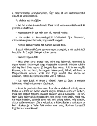 a magyarországi aranykönyvben. Úgy adta át azt költeményestül
együtt az uskók hősnek.
Az elzárta azt tüszőjébe.
– Két hét mulva ő nála leszek. Csak most innen menekülhessek ki
gyorsan és biztosan.
– Kigondoltam én azt már igen jól, mondá Milióra.
– Ha ezeket az összeszakgatott köntösöket újra fölveszem,
mindenki megismer bennük, hogy uskók vagyok.
– Nem is azokat veszed föl, hanem ezeket itt ni.
S azzal Milióra előhúzott egy csomagot a zugból, a mit szobájából
hozott le. Az ő saját öltönyei voltak benne.
– Ezeket vegyem föl?
– Hisz olyan sima arczod van, mint egy leánynak, termeted is
olyan karcsú. Kicsinynyel vagy magasabb nálamnál. Minden ruhám
rád fog illeni. S ez nagyon jó bugyola lesz neked. A ki innen meglát
kimenni, mind azt hiszi, én vagyok, tőlem pedig félnek, elfutnak, a
Margueritának vélnek, senki sem fogja utadat állni ebben az
álczában, bátran keresztül mehetsz vele a határon.
– De hogy jutok ki innen a várból? Azon az úton, a melyen
feljöttem, nő gúnyában nem kúszhatok.
– Arról is gondoskodtam már. Axamita a várkaput mindig zárva
tartja, a kulcsok az övébe vannak dugva. Hozzám rendesen délben,
meg este szokott feljönni, máskor odalenn van a puntában – és fon.
Nem tudja leányvoltát megtagadni, fon, mikor nem látják. Majd ma,
ha feljön hozzám, pálinkát adok neki inni, addig itatom, míg elalszik,
akkor aztán elveszem tőle a kulcsokat, s kibocsátalak a várkapun. A
kert rácskapuja a Valle felé nyitva van, arra, Rovinon keresztül
legjobb lesz menekülnöd.
 