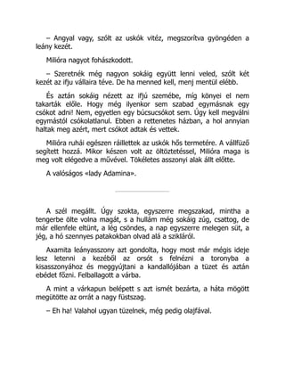 – Angyal vagy, szólt az uskók vitéz, megszorítva gyöngéden a
leány kezét.
Milióra nagyot fohászkodott.
– Szeretnék még nagyon sokáig együtt lenni veled, szólt két
kezét az ifju vállaira téve. De ha menned kell, menj mentül elébb.
És aztán sokáig nézett az ifjú szemébe, míg könyei el nem
takarták előle. Hogy még ilyenkor sem szabad egymásnak egy
csókot adni! Nem, egyetlen egy búcsucsókot sem. Úgy kell megválni
egymástól csókolatlanul. Ebben a rettenetes házban, a hol annyian
haltak meg azért, mert csókot adtak és vettek.
Milióra ruhái egészen ráillettek az uskók hős termetére. A vállfüző
segített hozzá. Mikor készen volt az öltöztetéssel, Milióra maga is
meg volt elégedve a művével. Tökéletes asszonyi alak állt előtte.
A valóságos «lady Adamina».
A szél megállt. Úgy szokta, egyszerre megszakad, mintha a
tengerbe ölte volna magát, s a hullám még sokáig zúg, csattog, de
már ellenfele eltünt, a lég csöndes, a nap egyszerre melegen süt, a
jég, a hó szennyes patakokban olvad alá a szikláról.
Axamita leányasszony azt gondolta, hogy most már mégis ideje
lesz letenni a kezéből az orsót s felnézni a toronyba a
kisasszonyához és meggyújtani a kandallójában a tüzet és aztán
ebédet főzni. Felballagott a várba.
A mint a várkapun belépett s azt ismét bezárta, a háta mögött
megütötte az orrát a nagy füstszag.
– Eh ha! Valahol ugyan tüzelnek, még pedig olajfával.
 