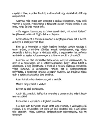 csipőjére téve, a pokol fecskéi, a denevérek úgy röpködnek délczeg
alakja körül.
Axamita még most sem engedte a gyáva félelemnek, hogy erőt
vegyen a szívén. Megismerte a földalatti alakon Milióra ruháit, s azt
hitte, hogy őt látja maga előtt.
– De ugyan, kisasszony, az Isten szerelméért, mit csinál idelent?
Ne játszszék a tűzzel. Jőjjön fel a szobájába.
Azzal odament a félelmes alakhoz s megfogta annak azt a kezét,
a melyik a csipőjére volt téve.
Erre az a hölgyalak a másik kezével hirtelen torkon ragadta s
olyan erővel, a minővel túlvilági lények rendelkeznek, úgy vágta
Axamitát a falhoz, hogy a lélekzete elállt, s ugyanakkor leszakította
az övéről az egész kulcscsomagot s aztán rohant ki a pinczéből.
Axamita, az első rémületből felocsudva, annyira visszanyerte, ha
nem is a bátorságát, de a kötelességérzetét, hogy utána futott a
nőalaknak, s még jól láthatta, a mint az a hosszú oszlopos corridoron
végig suhanva, a várkapuhoz rohant, azt a kulcscsomaggal
felnyitotta, a kulcsokat lehúzta, a kapun kiugrott, azt bevágta maga
után s aztán a kulcsokkal újra bezárta.
Axamitának a homlokán csurgott a veriték.
Milióra megszökött a várból!
Ez volt az első gondolatja.
Aztán jött a másik: felfutni a toronyba s onnan utána nézni, hogy
merre szökik?
Rohant fel a lépcsőkön a legfelső szobába.
S a mint oda benyitott, maga előtt látta Miliórát, a valóságos élő
Miliórát, a ki nyugodtan jött eléje az égő kandalló elől, s azt kérdé
tőle szeliden: «Nos, Axamita, strázsamester leányasszony, hát mi
történt?»
 