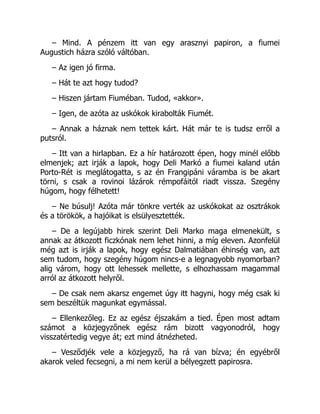 – Mind. A pénzem itt van egy arasznyi papiron, a fiumei
Augustich házra szóló váltóban.
– Az igen jó firma.
– Hát te azt hogy tudod?
– Hiszen jártam Fiuméban. Tudod, «akkor».
– Igen, de azóta az uskókok kirabolták Fiumét.
– Annak a háznak nem tettek kárt. Hát már te is tudsz erről a
putsról.
– Itt van a hirlapban. Ez a hír határozott épen, hogy minél előbb
elmenjek; azt irják a lapok, hogy Deli Markó a fiumei kaland után
Porto-Rét is meglátogatta, s az én Frangipáni váramba is be akart
törni, s csak a rovinoi lázárok rémpofáitól riadt vissza. Szegény
húgom, hogy félhetett!
– Ne búsulj! Azóta már tönkre verték az uskókokat az osztrákok
és a törökök, a hajóikat is elsülyesztették.
– De a legújabb hirek szerint Deli Marko maga elmenekült, s
annak az átkozott ficzkónak nem lehet hinni, a míg eleven. Azonfelül
még azt is irják a lapok, hogy egész Dalmatiában éhinség van, azt
sem tudom, hogy szegény húgom nincs-e a legnagyobb nyomorban?
alig várom, hogy ott lehessek mellette, s elhozhassam magammal
arról az átkozott helyről.
– De csak nem akarsz engemet úgy itt hagyni, hogy még csak ki
sem beszéltük magunkat egymással.
– Ellenkezőleg. Ez az egész éjszakám a tied. Épen most adtam
számot a közjegyzőnek egész rám bizott vagyonodról, hogy
visszatértedig vegye át; ezt mind átnézheted.
– Vesződjék vele a közjegyző, ha rá van bízva; én egyébről
akarok veled fecsegni, a mi nem kerül a bélyegzett papirosra.
 