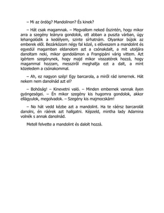 – Mi az ördög? Mandolinon? És kinek?
– Hát csak magamnak. – Megvallom neked őszintén, hogy mikor
arra a szegény leányra gondolok, ott abban a puszta várban, úgy
lehangolódik a kedélyem, szinte sírhatnám. Olyankor bújok az
emberek elől. Bezárkózom négy fal közé, s előveszem a mandolint és
egyedül magamban eldanolom azt a csónakdalt, a mit utoljára
danoltam neki, mikor gondolámon a Frangipáni várig vittem. Azt
igértem szegénynek, hogy majd mikor visszatérek hozzá, hogy
magammal hozzam, messziről meghallja ezt a dalt, a mint
közeledem a csónakommal.
– Ah, ez nagyon szép! Egy barcarola, a miről rád ismernek. Hát
nekem nem danolnád azt el?
– Bohóság! – Kinevetni való. – Minden embernek vannak ilyen
gyöngeségei. – Én mikor szegény kis hugomra gondolok, akkor
ellágyulok, megolvadok. – Szegény kis majmocskám!
– No hát vedd kézbe azt a mandolint. Ha te ráérsz barcarolát
danolni, én ráérek azt hallgatni. Képzeld, mintha lady Adamina
volnék s annak danolnád.
Metell felvette a mandolint és dalolt hozzá.
 