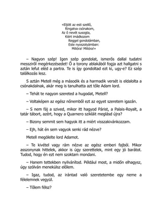 «Eljött az esti szellő,
Ringatva csónakom,
Az ő nevét susogta,
Kiért imádkozom
Reggel gondolámban,
Este nyoszolyámban:
Milióra! Milióra!»
– Nagyon szép! Igen szép gondolat, ismerős dallal tudatni
messziről megérkezésedet! Ő a torony ablakából fogja azt hallgatni s
aztán lefut eléd a partra. Te is így gondoltad ezt ki, ugy-e? Ez szép
találkozás lesz.
S aztán Metell még a második és a harmadik versét is eldalolta a
csónakdalnak, akár meg is tanulhatta azt tőle Adam lord.
– Tehát te nagyon szereted a hugodat, Metell?
– Voltaképen az egész nőnemből ezt az egyet szeretem igazán.
– S nem fáj a szived, mikor itt hagyod Párist, a Palais-Royalt, a
tatár tábort, azért, hogy a Quarnero szikláit meglásd újra?
– Bizony semmit sem hagyok itt a miért visszakivánkozzam.
– Ejh, hát én sem vagyok senki rád nézve?
Metell megölelte lord Adamot.
– Te kivétel vagy rám nézve az egész emberi fajból. Mikor
asszonynak hittelek, akkor is úgy szerettelek, mint egy jó barátot.
Tudod, hogy én ezt nem szoktam mondani.
– Hanem tettekben nyilvánítod. Például most, a midőn elhagysz,
úgy szólván menekülsz előlem.
– Igaz, tudod, az irántad való szeretetembe egy neme a
félelemnek vegyül.
– Tőlem félsz?
 