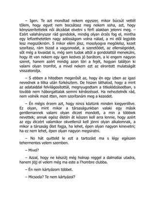 – Igen. Te azt mondtad nekem egyszer, mikor búcsút vettél
tőlem, hogy egyet nem bocsátasz meg nekem soha, azt, hogy
kényszerítettelek női álczádat elvetni s férfi alakban jelenni meg. –
Ezért valahányszor rád gondolok, mindig olyan érzés fog el, mintha
egy lefizethetetlen nagy adósságom volna nálad, a mi elől legjobb
lesz megszöknöm. S mikor elém jösz, mosolyogva megölelsz, kezet
szorítasz, rám bizod a vagyonodat, a szeretődet, az ellenségeidet,
sőt még a lovaidat is, még sem tudok attól a gondolattól menekülni,
hogy itt van nekem egy igen kedves jó barátom, a ki engem nagyon
szeret, hanem azért mindig azon töri a fejét, hogyan találjon ki
valami olyan tromfot, a mivel nekem ezt az elrontott mulatságát
visszatorolja.
– S ebben a hitedben megerősít az, hogy én egy izben az igazi
nevednek a titka után fürkésztem. De hiszen láthatod, hogy a mint
az adataiddal felvilágosítottál, megnyugodtam a titkolódzásodban, s
tovább nem háborgattalak semmi kérdezéssel. Ha neheztelnék rád,
nem volnék most itten, nem szorítanám meg a kezedet.
– Én mégis érzem azt, hogy nincs köztünk minden kiegyenlítve.
Ez olyan, mint mikor a társaságunkban valaki egy másik
gentlemannek valami olyan élczet mondott, a min a többiek
nevettek; annak egész életén át készen kell arra lennie, hogy azért
az egy élczért valamikor okvetlenül kell jönni olyan alkalomnak, a
mikor a társaság őtet fogja, ha lehet, épen olyan nagyon kinevetni;
ha ez nem lehet, épen olyan nagyon megsiratni.
– No hát quitteld le ezt a tartozást ma s légy egészen
tehermentes velem szemben.
– Mivel?
– Azzal, hogy ne készülj még holnap reggel a dalmatiai utadra,
hanem jöjj el velem még ma este a l’hombre clubba.
– Én nem kártyázom többet.
– Micsoda? Te nem kártyázol?
 