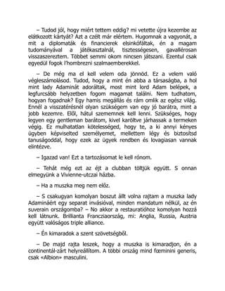 – Tudod jól, hogy miért tettem eddig? mi vetette újra kezembe az
elátkozott kártyát? Azt a czélt már elértem. Hugomnak a vagyonát, a
mit a diplomaták és financierek elsinkófáltak, én a magam
tudományával a játékasztalnál, tisztességesen, gavallérosan
visszaszereztem. Többet semmi okom nincsen játszani. Ezentul csak
egyedül fogok l’hombrezni szalmaemberekkel.
– De még ma el kell velem oda jönnöd. Ez a velem való
végleszámolásod. Tudod, hogy a mint én abba a társaságba, a hol
mint lady Adaminát adoráltak, most mint lord Adam belépek, a
legfurcsább helyzetben fogom magamat találni. Nem tudhatom,
hogyan fogadnak? Egy hamis megállás és rám omlik az egész világ.
Ennél a visszatérésnél olyan szükségem van egy jó barátra, mint a
jobb kezemre. Elől, hátul szememnek kell lenni. Szükséges, hogy
legyen egy gentleman barátom, kivel karöltve járhassak a termeken
végig. Ez mulhatatlan kötelességed, hogy te, a ki annyi kényes
ügyben képviselted személyemet, mellettem légy és biztosítsd
tanuságoddal, hogy ezek az ügyek rendben és lovagiasan vannak
elintézve.
– Igazad van! Ezt a tartozásomat le kell rónom.
– Tehát még ezt az éjt a clubban töltjük együtt. S onnan
elmegyünk a Vivienne-utczai házba.
– Ha a muszka meg nem előz.
– S csakugyan komolyan boszut állt volna rajtam a muszka lady
Adamináért egy separat invásióval, minden mandatum nélkül, az én
suverain országomba? – No akkor a restauratióhoz komolyan hozzá
kell látnunk. Brillianta Francziaország, mi: Anglia, Russia, Austria
együtt valóságos triple alliance.
– Én kimaradok a szent szövetségből.
– De majd rajta leszek, hogy a muszka is kimaradjon, én a
continentál-zárt helyreállítom. A többi ország mind fœminini generis,
csak «Albion» masculini.
 