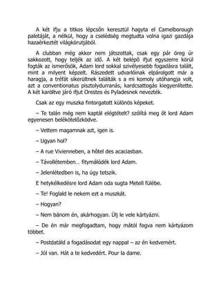 A két ifju a titkos lépcsőn keresztül hagyta el Camelborough
palotáját, a nélkül, hogy a cselédség megtudta volna igazi gazdája
hazaérkeztét világkörutjából.
A clubban még akkor nem játszottak, csak egy pár öreg úr
sakkozott, hogy teljék az idő. A két belépő ifjut egyszerre körül
fogták az ismerősök, Adam lord sokkal szivélyesebb fogadásra talált,
mint a milyent képzelt. Rászedett udvarlóinak elpárolgott már a
haragja, a tréfát sikerültnek találták s a mi komoly utóhangja volt,
azt a conventionatus pisztolydurranás, kardcsattogás kiegyenlítette.
A két karöltve járó ifjut Orestes és Pyladesnek nevezték.
Csak az egy muszka fintorgatott különös képeket.
– Te talán még nem kaptál elégtételt? szólítá meg őt lord Adam
egyenesen belékötelőzködve.
– Vettem magamnak azt, igen is.
– Ugyan hol?
– A rue Vivienneben, a hôtel des acaciasban.
– Távollétemben… fitymálódék lord Adam.
– Jelenlétedben is, ha úgy tetszik.
E hetykélkedésre lord Adam oda sugta Metell fülébe.
– Te! Foglald le nekem ezt a muszkát.
– Hogyan?
– Nem bánom én, akárhogyan. Ülj le vele kártyázni.
– De én már megfogadtam, hogy mától fogva nem kártyázom
többet.
– Postdatáld a fogadásodat egy nappal – az én kedvemért.
– Jól van. Hát a te kedvedért. Pour la dame.
 