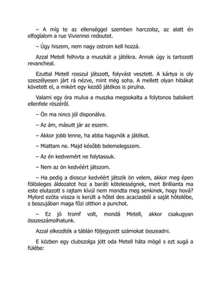 – A míg te az ellenséggel szemben harczolsz, az alatt én
elfoglalom a rue Viviennei redoutot.
– Úgy hiszem, nem nagy ostrom kell hozzá.
Azzal Metell felhivta a muszkát a játékra. Annak úgy is tartozott
revancheal.
Ezuttal Metell rosszul játszott, folyvást vesztett. A kártya is oly
szeszélyesen járt rá nézve, mint még soha. A mellett olyan hibákat
követett el, a mikért egy kezdő játékos is pirulna.
Valami egy óra mulva a muszka megsokalta a folytonos balsikert
ellenfele részéről.
– Ön ma nincs jól disponálva.
– Az ám, másutt jár az eszem.
– Akkor jobb lenne, ha abba hagynók a játékot.
– Miattam ne. Majd később belemelegszem.
– Az én kedvemért ne folytassuk.
– Nem az ön kedvéért játszom.
– Ha pedig a dioscur kedvéért játszik ön velem, akkor meg épen
fölösleges áldozatot hoz a baráti kötelességnek, mert Brillianta ma
este elutazott s rajtam kívül nem mondta meg senkinek, hogy hová?
Mylord ezóta vissza is került a hôtel des acaciasból a saját hôtelébe,
s boszujában maga főzi otthon a punchot.
– Ez jó tromf volt, mondá Metell, akkor csakugyan
összeszámolhatunk.
Azzal elkezdték a táblán följegyzett számokat összeadni.
E közben egy clubszolga jött oda Metell háta mögé s ezt sugá a
fülébe:
 