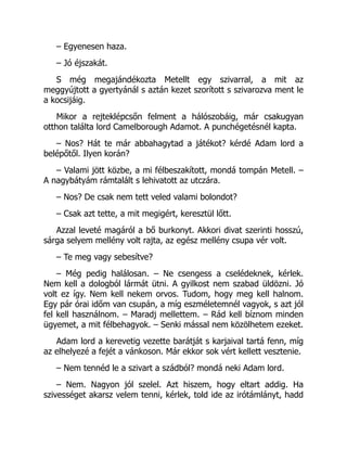 – Egyenesen haza.
– Jó éjszakát.
S még megajándékozta Metellt egy szivarral, a mit az
meggyújtott a gyertyánál s aztán kezet szorított s szivarozva ment le
a kocsijáig.
Mikor a rejteklépcsőn felment a hálószobáig, már csakugyan
otthon találta lord Camelborough Adamot. A punchégetésnél kapta.
– Nos? Hát te már abbahagytad a játékot? kérdé Adam lord a
belépőtől. Ilyen korán?
– Valami jött közbe, a mi félbeszakított, mondá tompán Metell. –
A nagybátyám rámtalált s lehivatott az utczára.
– Nos? De csak nem tett veled valami bolondot?
– Csak azt tette, a mit megigért, keresztül lőtt.
Azzal leveté magáról a bő burkonyt. Akkori divat szerinti hosszú,
sárga selyem mellény volt rajta, az egész mellény csupa vér volt.
– Te meg vagy sebesítve?
– Még pedig halálosan. – Ne csengess a cselédeknek, kérlek.
Nem kell a dologból lármát ütni. A gyilkost nem szabad üldözni. Jó
volt ez így. Nem kell nekem orvos. Tudom, hogy meg kell halnom.
Egy pár órai időm van csupán, a míg eszméletemnél vagyok, s azt jól
fel kell használnom. – Maradj mellettem. – Rád kell bíznom minden
ügyemet, a mit félbehagyok. – Senki mással nem közölhetem ezeket.
Adam lord a kerevetig vezette barátját s karjaival tartá fenn, míg
az elhelyezé a fejét a vánkoson. Már ekkor sok vért kellett vesztenie.
– Nem tennéd le a szivart a szádból? mondá neki Adam lord.
– Nem. Nagyon jól szelel. Azt hiszem, hogy eltart addig. Ha
szivességet akarsz velem tenni, kérlek, told ide az irótámlányt, hadd
 