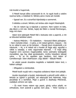 irok levelet a hugomnak.
S Metell hanyat dőlve szivarozott és irt. Az egyik kezét a sebére
nyomva tartá, a másikkal irt. Néhány percz mulva azt mondá:
– Igazad van. Ez a szivarfüst kápráztatja a szememet.
S eldobta a szivart. Néhány szó leirása után megint felsohajtott.
– Biz én nekem így is káprázik a szemem. Nem tudom mi lelte,
alig látom a mit irok. Kérlek, hajolj ide fölém s mondd fönnhangon,
hogy mit irtam.
Adam lord odahajolt Metell fölé s leolvasta neki a papirról, a mit
az tétovázó betűkkel odairt.
– Kedves Miliórám. – Én haldoklom. – Keresztül lőttek párbajban.
– Nem mehetek érted. – A pénz, a mit neked igértem, megvan. – De
te ne váltsd ki azon az ősi birtokot. – Maradj távol mindenkitől, a ki
rokonunk. – Az, a ki neked ezt a levelet át fogja adni, egyuttal a
váltót is odaadja, a mely vagyonodat képviseli. – Ő majd elfog
magával vinni szomorú magányodból, keres számodra boldogabb
menedéket, úgy fog rólad gondoskodni, mintha helyettem bátyád
volna. – Ez az én egyetlen igaz barátom, lord Adam of
Camelborough. Isten oltalmazzon. Légy áldott! – Bátyád Metell.
Az utolsó szavak olvastára megölelte a haldoklót Adam lord, s
halkan suttogá:
– Elfogadom a rámbizottat.
Metell kezét nyujtá neki s megrázta szótalanul Adam lord jobbját.
Azután összehajtá a levelet, belerekeszté a pénzről szóló váltót, s
lehúzta az újjáról a gyűrűjét, azt odanyujtá lord Adamnak, hogy
pecsételje le a boritékot. Majd a gyűrűt is átadhatja Miliórának,
családjuk czímere van rajta.
– És most hivass nekem egy papot, görög unitus pópát; ne
orthodoxot, mert azoknál a gyónás nem járja. – Teher nyomja a
 