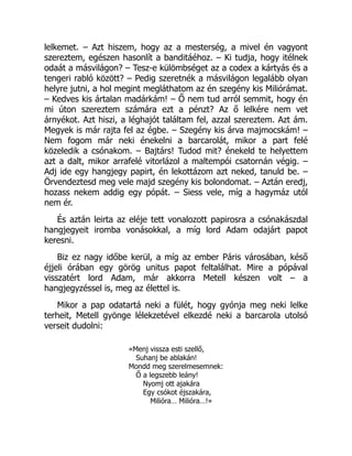 lelkemet. – Azt hiszem, hogy az a mesterség, a mivel én vagyont
szereztem, egészen hasonlít a banditáéhoz. – Ki tudja, hogy itélnek
odaát a másvilágon? – Tesz-e külömbséget az a codex a kártyás és a
tengeri rabló között? – Pedig szeretnék a másvilágon legalább olyan
helyre jutni, a hol megint megláthatom az én szegény kis Miliórámat.
– Kedves kis ártalan madárkám! – Ő nem tud arról semmit, hogy én
mi úton szereztem számára ezt a pénzt? Az ő lelkére nem vet
árnyékot. Azt hiszi, a léghajót találtam fel, azzal szereztem. Azt ám.
Megyek is már rajta fel az égbe. – Szegény kis árva majmocskám! –
Nem fogom már neki énekelni a barcarolát, mikor a part felé
közeledik a csónakom. – Bajtárs! Tudod mit? énekeld te helyettem
azt a dalt, mikor arrafelé vitorlázol a maltempói csatornán végig. –
Adj ide egy hangjegy papirt, én lekottázom azt neked, tanuld be. –
Örvendeztesd meg vele majd szegény kis bolondomat. – Aztán eredj,
hozass nekem addig egy pópát. – Siess vele, míg a hagymáz utól
nem ér.
És aztán leirta az eléje tett vonalozott papirosra a csónakászdal
hangjegyeit iromba vonásokkal, a míg lord Adam odajárt papot
keresni.
Biz ez nagy időbe kerül, a míg az ember Páris városában, késő
éjjeli órában egy görög unitus papot feltalálhat. Mire a pópával
visszatért lord Adam, már akkorra Metell készen volt – a
hangjegyzéssel is, meg az élettel is.
Mikor a pap odatartá neki a fülét, hogy gyónja meg neki lelke
terheit, Metell gyönge lélekzetével elkezdé neki a barcarola utolsó
verseit dudolni:
«Menj vissza esti szellő,
Suhanj be ablakán!
Mondd meg szerelmesemnek:
Ő a legszebb leány!
Nyomj ott ajakára
Egy csókot éjszakára,
Milióra… Milióra…!»
 