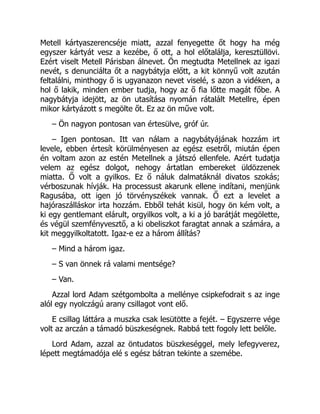 Metell kártyaszerencséje miatt, azzal fenyegette őt hogy ha még
egyszer kártyát vesz a kezébe, ő ott, a hol előtalálja, keresztüllövi.
Ezért viselt Metell Párisban álnevet. Ön megtudta Metellnek az igazi
nevét, s denunciálta őt a nagybátyja előtt, a kit könnyű volt azután
feltalálni, minthogy ő is ugyanazon nevet viselé, s azon a vidéken, a
hol ő lakik, minden ember tudja, hogy az ő fia lőtte magát főbe. A
nagybátyja idejött, az ön utasítása nyomán rátalált Metellre, épen
mikor kártyázott s megölte őt. Ez az ön műve volt.
– Ön nagyon pontosan van értesülve, gróf úr.
– Igen pontosan. Itt van nálam a nagybátyájának hozzám irt
levele, ebben értesít körülményesen az egész esetről, miután épen
én voltam azon az estén Metellnek a játszó ellenfele. Azért tudatja
velem az egész dolgot, nehogy ártatlan embereket üldözzenek
miatta. Ő volt a gyilkos. Ez ő náluk dalmatáknál divatos szokás;
vérboszunak hívják. Ha processust akarunk ellene indítani, menjünk
Ragusába, ott igen jó törvényszékek vannak. Ő ezt a levelet a
hajóraszálláskor irta hozzám. Ebből tehát kisül, hogy ön kém volt, a
ki egy gentlemant elárult, orgyilkos volt, a ki a jó barátját megölette,
és végül szemfényvesztő, a ki obeliszkot faragtat annak a számára, a
kit meggyilkoltatott. Igaz-e ez a három állítás?
– Mind a három igaz.
– S van önnek rá valami mentsége?
– Van.
Azzal lord Adam szétgombolta a mellénye csipkefodrait s az inge
alól egy nyolczágú arany csillagot vont elő.
E csillag láttára a muszka csak lesütötte a fejét. – Egyszerre vége
volt az arczán a támadó büszkeségnek. Rabbá tett fogoly lett belőle.
Lord Adam, azzal az öntudatos büszkeséggel, mely lefegyverez,
lépett megtámadója elé s egész bátran tekinte a szemébe.
 