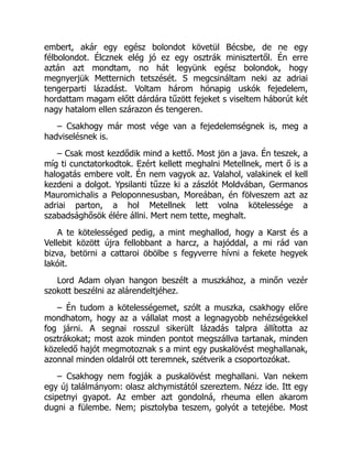embert, akár egy egész bolondot követül Bécsbe, de ne egy
félbolondot. Élcznek elég jó ez egy osztrák minisztertől. Én erre
aztán azt mondtam, no hát legyünk egész bolondok, hogy
megnyerjük Metternich tetszését. S megcsináltam neki az adriai
tengerparti lázadást. Voltam három hónapig uskók fejedelem,
hordattam magam előtt dárdára tűzött fejeket s viseltem háborút két
nagy hatalom ellen szárazon és tengeren.
– Csakhogy már most vége van a fejedelemségnek is, meg a
hadviselésnek is.
– Csak most kezdődik mind a kettő. Most jön a java. Én teszek, a
míg ti cunctatorkodtok. Ezért kellett meghalni Metellnek, mert ő is a
halogatás embere volt. Én nem vagyok az. Valahol, valakinek el kell
kezdeni a dolgot. Ypsilanti tűzze ki a zászlót Moldvában, Germanos
Mauromichalis a Peloponnesusban, Moreában, én fölveszem azt az
adriai parton, a hol Metellnek lett volna kötelessége a
szabadsághősök élére állni. Mert nem tette, meghalt.
A te kötelességed pedig, a mint meghallod, hogy a Karst és a
Vellebit között újra fellobbant a harcz, a hajóddal, a mi rád van
bizva, betörni a cattaroi öbölbe s fegyverre hívni a fekete hegyek
lakóit.
Lord Adam olyan hangon beszélt a muszkához, a minőn vezér
szokott beszélni az alárendeltjéhez.
– Én tudom a kötelességemet, szólt a muszka, csakhogy előre
mondhatom, hogy az a vállalat most a legnagyobb nehézségekkel
fog járni. A segnai rosszul sikerült lázadás talpra állította az
osztrákokat; most azok minden pontot megszállva tartanak, minden
közeledő hajót megmotoznak s a mint egy puskalövést meghallanak,
azonnal minden oldalról ott teremnek, szétverik a csoportozókat.
– Csakhogy nem fogják a puskalövést meghallani. Van nekem
egy új találmányom: olasz alchymistától szereztem. Nézz ide. Itt egy
csipetnyi gyapot. Az ember azt gondolná, rheuma ellen akarom
dugni a fülembe. Nem; pisztolyba teszem, golyót a tetejébe. Most
 