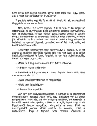 nézd azt a pléh kályha-ellenzőt, ugy-e nincs rajta lyuk? Egy, kettő,
ugy-e most már keresztül van lyukasztva?
A pisztoly csöve egy kis fehér füstöt lövellt ki, alig észrevehető
lánggal és semmi durranással.
– Nos, látod? Ez a néma fegyver. A ki el nem árulja magát se
lobbanással, se durranással. Elejti az osztrák előörsöt észrevétlenül,
leöli az előcsapatot, hiradás nélkül; golyózáporral borítja el bokrok
mögül, sziklaodukból az ellenséget, a nélkül, hogy az tudná, honnan
jött a lövés? s aztán a mellett olyan ártatlan portéka, hogy mindenütt
be lehet csempészni. Ugyan ki gyanakodnék rá? Azt hiszik, vatta, téli
kabátba béllésnek való.
– Rettenetes stratagéma! szólt elszörnyedve a muszka. S te ezt
akarod az uskókok, morlákok kezébe adni? De hisz ezzel te az egész
hadviselési rendszert fel fogod forgatni, az nem lesz többé harczolás,
hanem tömeges orgyilkolás.
– «Mais c’est la guerre!» mondá lord Adam vállvonva.
Hát bizony «ilyen a háború!»
– Metellnek is kifogása volt ez ellen, folytatá Adam lord. Most
már nem szól ellene.
– Olyan kedves barátod volt és megöletted.
– «Mais c’est la politique.»
Hát bizony ilyen a politika.
– Van egy igen kedvező hadállásom, a honnan az új mozgalmat
megindíthatom, folytatá Adam lord. Egy elátkozott vár az adriai
tengerparton. Nem rég, az illyr királyság idejében, ott tartották a
francziák azokat a betegeiket, a kiket az a ragály lepett meg, a mit
Egyptomból hoztak magukkal, Marguerita a neve. Ettől az
asszonynévtől jobban irtózik osztrák és dalmata, mint a
kartácstűztől. Még a tájékára sem mernek közelíteni a
 