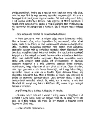 skriljevospitálnak. Pedig ezt a ragályt nem kaphatni meg más által,
mint ha egy férfi és egy asszony egymást megcsókolják. És erre a
Frangipáni várban igazán nagy a kisértés. Ott lakik a legszebb leány,
a kit valaha életemben láttam. Oda rejtette el Metell barátunk a
hugát, mint biztos helyre, addig, a míg ő számára itten mi tőlünk egy
kis vagyonkát összekapargat a kártyán. Ezt ő nekem maga fedezte
fel.
– S te aztán oda mentél és elcsábítottad a leányt.
– Nem egyszerre. Mert a milyen szép, olyan bámulatra méltó.
Mint a havasi csúcs, mikor hajnalfény éri, rózsaszinű, mikor közel
érjük, tiszta fehér. Mikor az első találkozásnál, diadalmas hadjáratom
után, fejedelmi pompában jelentem meg előtte, mint nagylelkű
szabadító, (akkor már az éhhalállal küzdött) három lépésnyire nem
bocsátott magához közel, kész volt inkább rám huszítani emberképű
kutyáját s a kutyaképű embereit, hanem mikor másodszor kerültem
eléje, mint üldözött skoko, rongyosan, tépetten, kimerülten, akkor
ölébe vett, elrejtett sötét oduba, ott levetkőztetett, én ájultnak
tetettem magamat s a míg villanyos kezeivel életre dörzsölt,
mondhatom, hogy még csak el sem pirult az arcza. Olyan ártatlan,
mint egy gyermek s oly heves fantaziájú, mint egy háremhölgy,
egyesülve benne a szűz és a tündér. Igazi dalmata leány, jég
közepéből kisugárzó tűz. Mint a felhőből a villám, úgy delejezik ki
belőle az eszményi gyönyör-szikra. Csak egyszer látott, s ettől a
benyomástól múzsává alakult át, nézd, ezt a verset, a mit Deli
Markóról irt: ennyi láng három költőnek elég volna, hogy meleget
öntsön a verseibe.
A gróf meglátta a ballada hátlapjára irt levelet.
– S mikor neked adta ezt a verset a leány, akkor a bátyjához is irt
izenetet s nem tudva, hogy az álnevet visel itt, az igazi nevét irta
oda, te ő tőle tudtad ezt meg. És így Metellt a hugától elvett
fegyverrel ölted meg.
– «Mais c’est la diplomatie.»
 