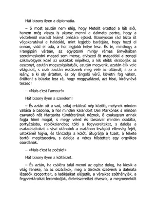 Hát bizony ilyen a diplomatia.
– S most azután nem elég, hogy Metellt eltetted a láb alól,
hanem még vissza is akarsz menni a dalmata partra, hogy a
védtelenül maradt leányt prédára ejtsed. Bizonyosan rád bizta őt
végakaratával a haldokló, mint legjobb barátjára, hogy hozd el
onnan, vidd el oda, a hol legjobb helye lesz. És te, minthogy a
Frangipáni várban, az egyiptomi mirigy rémes árnyékában
szerelmeskedni magad sem mersz, elviszed őt magaddal a zenggi
sziklavölgyek közé az uskókok népéhez, a kik elébb elrabolják az
asszonyt, azután megszolgáltatják, azután megverik, azután élik vele
világukat, s csak azután esküsznek meg vele az oltárnál, s az a
leány, a ki oly ártatlan, és oly lángoló vérű, követni fog vakon,
őrülten! s büszke lesz rá, hogy meggyalázod, azt hiszi, királynévá
teszed!
– «Mais c’est l’amour!»
Hát bizony ilyen a szerelem!
– És aztán ott a vad, szilaj erkölcsű nép között, melynek minden
vallása a babona, a hol minden kalandort Deli Markónak s minden
csavargó nőt Margarita tündérarának néznek, ő csakugyan annak
fogja hinni magát, s megy veled és társaival minden csatába,
portyázásba, rablókalandba; tölti a fegyvereiteket, s dalolja a
csatadalaitokat s viszi utánatok a csatában levágott ellenség fejét,
üstökénél fogva, és tánczolja a kolót, átugrálja a tüzet, a fekete
bortól megittasodva, s dalolja a véres hőstetteit egy orgyilkos
csordának.
– «Mais c’est la poésie!»
Hát bizony ilyen a költészet.
– És aztán, ha csáléra talál menni az egész dolog, ha kiesik a
világ feneke, ha az osztrákok, meg a törökök szétverik a dalmata
lázadók csoportjait, a ladikjaikat elégetik, a váraikat széthányják, a
fegyvertáraikat lerombolják, élelmiszereiket elveszik, a megmenekült
 