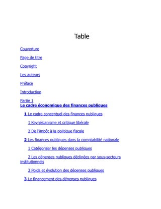 Table
Couverture
Page de titre
Copyright
Les auteurs
Préface
Introduction
Partie 1
Le cadre économique des finances publiques
1 Le cadre conceptuel des finances publiques
1 Keynésianisme et critique libérale
2 De l’impôt à la politique fiscale
2 Les finances publiques dans la comptabilité nationale
1 Catégoriser les dépenses publiques
2 Les dépenses publiques déclinées par sous-secteurs
institutionnels
3 Poids et évolution des dépenses publiques
3 Le financement des dépenses publiques
 