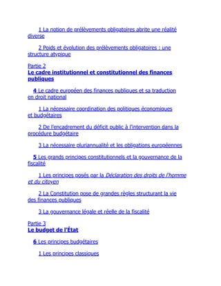 1 La notion de prélèvements obligatoires abrite une réalité
diverse
2 Poids et évolution des prélèvements obligatoires : une
structure atypique
Partie 2
Le cadre institutionnel et constitutionnel des finances
publiques
4 Le cadre européen des finances publiques et sa traduction
en droit national
1 La nécessaire coordination des politiques économiques
et budgétaires
2 De l’encadrement du déficit public à l’intervention dans la
procédure budgétaire
3 La nécessaire pluriannualité et les obligations européennes
5 Les grands principes constitutionnels et la gouvernance de la
fiscalité
1 Les principes posés par la Déclaration des droits de l’homme
et du citoyen
2 La Constitution pose de grandes règles structurant la vie
des finances publiques
3 La gouvernance légale et réelle de la fiscalité
Partie 3
Le budget de l’État
6 Les principes budgétaires
1 Les principes classiques
 