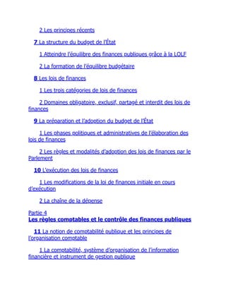 2 Les principes récents
7 La structure du budget de l’État
1 Atteindre l’équilibre des finances publiques grâce à la LOLF
2 La formation de l’équilibre budgétaire
8 Les lois de finances
1 Les trois catégories de lois de finances
2 Domaines obligatoire, exclusif, partagé et interdit des lois de
finances
9 La préparation et l’adoption du budget de l’État
1 Les phases politiques et administratives de l’élaboration des
lois de finances
2 Les règles et modalités d’adoption des lois de finances par le
Parlement
10 L’exécution des lois de finances
1 Les modifications de la loi de finances initiale en cours
d’exécution
2 La chaîne de la dépense
Partie 4
Les règles comptables et le contrôle des finances publiques
11 La notion de comptabilité publique et les principes de
l’organisation comptable
1 La comptabilité, système d’organisation de l’information
financière et instrument de gestion publique
 