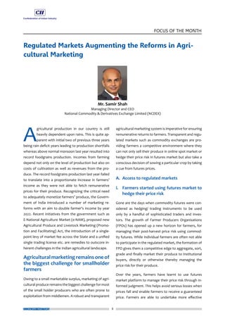 8
FOCUS OF THE MONTH
ECONOMY MATTERS
Regulated Markets Augmenting the Reforms in Agri-
cultural Marketing
A
gricultural production in our country is still
heavily dependent upon rains. This is quite ap-
parent with initial two of previous three years
being rain deficit years leading to production shortfalls
whereas above normal monsoon last year resulted into
record foodgrains production. Incomes from farming
depend not only on the level of production but also on
costs of cultivation as well as revenues from the pro-
duce. The record foodgrains production last year failed
to translate into a proportionate increase in farmers’
income as they were not able to fetch remunerative
prices for their produce. Recognizing the critical need
to adequately monetize farmers’ produce, the Govern-
ment of India introduced a number of marketing re-
forms with an aim to double farmer’s income by year
2022. Recent initiatives from the government such as
E-National Agriculture Market (e-NAM), proposed new
Agricultural Produce and Livestock Marketing (Promo-
tion and Facilitating) Act, the introduction of a single-
point levy of market fee across the State and a unified
single trading license etc. are remedies to outscore in-
herent challenges in the Indian agricultural landscape.
Agricultural marketing remains one of
the biggest challenge for smallholder
farmers
Owing to a small marketable surplus, marketing of agri-
cultural produce remains the biggest challenge for most
of the small holder producers who are often prone to
exploitation from middlemen. A robust and transparent
agricultural marketing system is imperative for ensuring
remunerative returns to farmers. Transparent and regu-
lated markets such as commodity exchanges are pro-
viding farmers a competitive environment where they
can not only sell their produce in online spot market or
hedge their price risk in futures market but also take a
conscious decision of sowing a particular crop by taking
a cue from futures prices.
A.	 Access to regulated markets
i. 	 Farmers started using futures market to
hedge their price risk
Gone are the days when commodity futures were con-
sidered as hedging/ trading instruments to be used
only by a handful of sophisticated traders and inves-
tors. The growth of Farmer Producers Organisations
(FPOs) has opened up a new horizon for farmers, for
managing their post-harvest price risk using commod-
ity futures. While individual farmers are often not able
to participate in the regulated market, the formation of
FPO gives them a competitive edge to aggregate, sort,
grade and finally market their produce to institutional
buyers, directly or otherwise thereby managing the
price risk for their produce.
Over the years, farmers have learnt to use futures
market platform to manage their price risk through in-
formed judgment. This helps avoid serious losses when
prices fall and enable farmers to receive a guaranteed
price. Farmers are able to undertake more effective
 