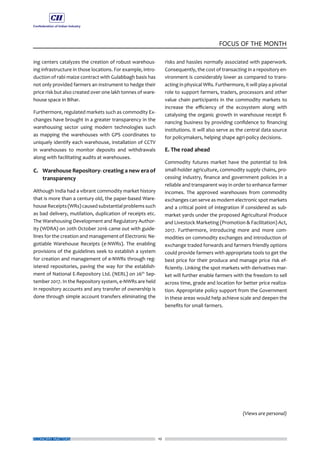 10
FOCUS OF THE MONTH
ECONOMY MATTERS
ing centers catalyzes the creation of robust warehous-
ing infrastructure in those locations. For example, intro-
duction of rabi maize contract with Gulabbagh basis has
not only provided farmers an instrument to hedge their
price risk but also created over one lakh tonnes of ware-
house space in Bihar.
Furthermore, regulated markets such as commodity Ex-
changes have brought in a greater transparency in the
warehousing sector using modern technologies such
as mapping the warehouses with GPS coordinates to
uniquely identify each warehouse, installation of CCTV
in warehouses to monitor deposits and withdrawals
along with facilitating audits at warehouses.
C.	 Warehouse Repository- creating a new era of
transparency
Although India had a vibrant commodity market history
that is more than a century old, the paper-based Ware-
house Receipts (WRs) caused substantialproblems such
as bad delivery, mutilation, duplication of receipts etc.
The Warehousing Development and Regulatory Author-
ity (WDRA) on 20th October 2016 came out with guide-
lines for the creation and management of Electronic Ne-
gotiable Warehouse Receipts (e-NWRs). The enabling
provisions of the guidelines seek to establish a system
for creation and management of e-NWRs through reg-
istered repositories, paving the way for the establish-
ment of National E-Repository Ltd. (NERL) on 26th
Sep-
tember 2017. In the Repository system, e-NWRs are held
in repository accounts and any transfer of ownership is
done through simple account transfers eliminating the
risks and hassles normally associated with paperwork.
Consequently, the cost of transacting in a repository en-
vironment is considerably lower as compared to trans-
acting in physical WRs. Furthermore, it will play a pivotal
role to support farmers, traders, processors and other
value chain participants in the commodity markets to
increase the efficiency of the ecosystem along with
catalysing the organic growth in warehouse receipt fi-
nancing business by providing confidence to financing
institutions. It will also serve as the central data source
for policymakers, helping shape agri-policy decisions.
E. The road ahead
Commodity futures market have the potential to link
small-holder agriculture, commodity supply chains, pro-
cessing industry, finance and government policies in a
reliable and transparent way in order to enhance farmer
incomes. The approved warehouses from commodity
exchanges can serve as modern electronic spot markets
and a critical point of integration if considered as sub-
market yards under the proposed Agricultural Produce
and Livestock Marketing (Promotion & Facilitation) Act,
2017. Furthermore, introducing more and more com-
modities on commodity exchanges and introduction of
exchange traded forwards and farmers friendly options
could provide farmers with appropriate tools to get the
best price for their produce and manage price risk ef-
ficiently. Linking the spot markets with derivatives mar-
ket will further enable farmers with the freedom to sell
across time, grade and location for better price realiza-
tion. Appropriate policy support from the Government
in these areas would help achieve scale and deepen the
benefits for small farmers.
(Views are personal)
 