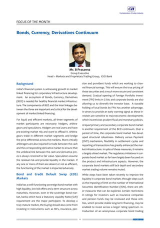 11
FOCUS OF THE MONTH
OCTOBER 2017
Bonds, Currency, Derivatives Continuum
Background
India’s financial system is witnessing growth in market
linked financing for corporates/ infrastructure develop-
ment. An ecosystem of Bonds, Currency, Derivatives
(BCD) is needed for healthy financial market infrastruc-
ture. The components of BCD and the inter linkages be-
tween the three are important and critical for the devel-
opment of market linked financing.
For liquid and efficient markets, all three segments of
market participants are necessary: hedgers, arbitra-
geurs and speculators. Hedgers are real users and have
pre-existing market risk and want to offload it. Arbitra-
geurs trade in different market segments and bridge
the price differential across the markets. More critically
arbitragers are also required to trade between the cash
and the corresponding derivative market to ensure that
the umbilical link between the cash and derivative pric-
es is always restored to fair value. Speculators assume
the residual risk and provide liquidity in the market. If
any one or more of them are absent or not as efficient,
the functioning of the market is impacted adversely.
Bond and Credit Default Swap (CDS)
Markets
India has a well-functioning sovereign bond market with
high liquidity, low bid offers and a term structure across
maturities. However, even in the sovereign bond mar-
ket, banks which have a Statutory Liquidity Ratio (SLR)
requirement are the major participant. To develop a
truly mature market, the buying should also come from
investing in instruments such as MFs, insurance, pen-
sion and provident funds which are working to chan-
nel financial savings. This will ensure the true pricing of
these securities and a much more secure and consistent
demand. Gradual opening of Foreign Portfolio Invest-
ment (FPI) limits in G-Sec and corporate bonds are also
allowing us to diversify the investor base. A sizeable
holding of local bonds by FPIs has another advantage.
It serves to provide an early warning signal as these in-
vestors are sensitive to macroeconomic developments
which incentivizes prudent fiscal and monetary policies.
A liquid primary and secondary corporate bond market
is another requirement of the BCD continuum. Over a
period of time, the corporate bond market has devel-
oped structural robustness. Delivery versus Payment
(DVP) mechanism, flexibility in settlement cycles and
reporting of transactions has greatly enhanced the mar-
ket infrastructure. In spite of these measures, it remains
a largely siloed market. The regulatory initiatives in cor-
porate bond market so far have largely been focused on
the product and infrastructure aspects. However, the
corporate bond markets still lack depth and secondary
market trading volume remains muted.
While steps have been taken recently to improve the
liquidity in corporate bond markets through steps such
as the imposing of limit on the number of International
Securities Identification Number (ISIN), there are oth-
er measures that can be explored. Certain restrictions
in ratings for investors such as insurance companies
and pension funds may be reviewed and these enti-
ties, which provide stable long-term financing, may be
enabled to invest across a larger rating spectrum. In-
troduction of an anonymous corporate bond trading
 