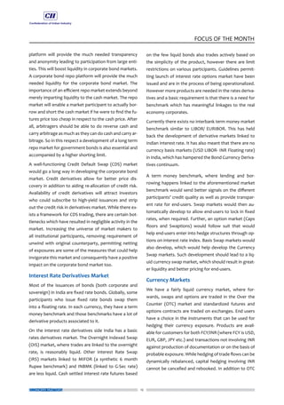 12
FOCUS OF THE MONTH
ECONOMY MATTERS
platform will provide the much needed transparency
and anonymity leading to participation from large enti-
ties. This will boost liquidity in corporate bond markets.
A corporate bond repo platform will provide the much
needed liquidity for the corporate bond market. The
importance of an efficient repo market extends beyond
merely imparting liquidity to the cash market. The repo
market will enable a market participant to actually bor-
row and short the cash market if he were to find the fu-
tures price too cheap in respect to the cash price. After
all, arbitragers should be able to do reverse cash and
carry arbitrage as much as they can do cash and carry ar-
bitrage. So in this respect a development of a long term
repo market for government bonds is also essential and
accompanied by a higher shorting limit.
A well-functioning Credit Default Swap (CDS) market
would go a long way in developing the corporate bond
market. Credit derivatives allow for better price dis-
covery in addition to aiding re-allocation of credit risk.
Availability of credit derivatives will attract investors
who could subscribe to high-yield issuances and strip
out the credit risk in derivatives market. While there ex-
ists a framework for CDS trading, there are certain bot-
tlenecks which have resulted in negligible activity in the
market. Increasing the universe of market makers to
all institutional participants, removing requirement of
unwind with original counterparty, permitting netting
of exposures are some of the measures that could help
invigorate this market and consequently have a positive
impact on the corporate bond market too.
Interest Rate Derivatives Market
Most of the issuances of bonds (both corporate and
sovereign) in India are fixed rate bonds. Globally, some
participants who issue fixed rate bonds swap them
into a floating rate. In each currency, they have a term
money benchmark and those benchmarks have a lot of
derivative products associated to it.
On the interest rate derivatives side India has a basic
rates derivatives market. The Overnight Indexed Swap
(OIS) market, where trades are linked to the overnight
rate, is reasonably liquid. Other Interest Rate Swap
(IRS) markets linked to MIFOR (a synthetic 6 month
Rupee benchmark) and INBMK (linked to G-Sec rate)
are less liquid. Cash settled interest rate futures based
on the few liquid bonds also trades actively based on
the simplicity of the product, however there are limit
restrictions on various participants. Guidelines permit-
ting launch of interest rate options market have been
issued and are in the process of being operationalized.
However more products are needed in the rates deriva-
tives and a basic requirement is that there is a need for
benchmark which has meaningful linkages to the real
economy corporates.
Currently there exists no interbank term money market
benchmark similar to LIBOR/ EURIBOR. This has held
back the development of derivative markets linked to
Indian interest rate. It has also meant that there are no
currency basis markets (USD LIBOR- INR Floating rate)
in India, which has hampered the Bond Currency Deriva-
tives continuum.
A term money benchmark, where lending and bor-
rowing happens linked to the aforementioned market
benchmark would send better signals on the different
participants’ credit quality as well as provide transpar-
ent rate for end-users. Swap markets would then au-
tomatically develop to allow end-users to lock in fixed
rates, when required. Further, an option market (Caps
floors and Swaptions) would follow suit that would
help end-users enter into hedge structures through op-
tions on interest rate index. Basis Swap markets would
also develop, which would help develop the Currency
Swap markets. Such development should lead to a liq-
uid currency swap market, which should result in great-
er liquidity and better pricing for end-users.
Currency Markets
We have a fairly liquid currency market, where for-
wards, swaps and options are traded in the Over the
Counter (OTC) market and standardized futures and
options contracts are traded on exchanges. End users
have a choice in the instruments that can be used for
hedging their currency exposure. Products are avail-
able for customers for both FCY/INR (where FCY is USD,
EUR, GBP, JPY etc.) and transactions not involving INR
against production of documentation or on the basis of
probable exposure. While hedging of trade flows can be
dynamically rebalanced, capital hedging involving INR
cannot be cancelled and rebooked. In addition to OTC
 