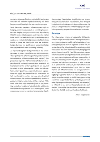 13
FOCUS OF THE MONTH
OCTOBER 2017
contracts, futures and options are traded on exchanges
which are net settled in rupees at maturity and these
have very good liquidity in the near month contracts.
While the current framework offers customers tools for
hedging, certain measures such as permitting long ten-
or trade hedging using option structures and offering
USD/INR option linked deposits could make the market
more vibrant. An area of concern for end users which
needs to be evaluated is hedge treatment of derivatives
contracts; there are transactions that are economic
hedges but may not qualify as an accounting hedge
which exposes such users to earnings volatility.
An important segment that participates in the curren-
cy market in India is that of FPIs and MNC institutions.
These participants often hedge their positions in the
non-deliverable offshore markets (NDF markets). The
price discovery in the NDF markets reflects market ex-
pectations of exchange/ interest rates unfettered by
local directives that onshore participants are required
to adhere to. NDF prices can be a useful tool for mar-
ket monitoring as these prices reflect market expecta-
tions and supply and demand factors that cannot be
fully manifested in onshore currency rates. Empirical
evidence shows that onshore rupee behavior at times is
guided by the price action in the offshore market. While
there have been some measures (such as RBI permit-
ting centralized hedging of subsidiaries) in addition to
the facilities already available to such participants, some
more measures may be examined for on shoring the off-
shore trades. These include simplification and stream-
lining of documentation requirements, less stringent
cancellation & rebooking restrictions and increasing the
product suite permitted for FPI/FDI hedging such as per-
mitting currency swaps and cost reduction structures.
Summary
The infrastructure in terms of products for BCD contin-
uum are largely available in India. The regulatory struc-
ture however does not enable market participants from
participating across market segments to their full po-
tential. Market Participants should be able to enter into
transactions that form their investment / hedging plans
across the spectrum of B, C and D in a seamless manner
which ensures fair pricing of instruments and incentiv-
izes participants to close out arbitrage opportunities. If
they are unable to perform this, BCD continuum is in-
complete and hampers the markets. In order to arrive
at an optimum BCD continuum, the market framework
needs to be evaluated in total rather than in a siloed
manner for different markets and changes in frame-
works/ regulations should be carried out one shot (in a
big bang way) rather than on an incremental basis. We
should strive for example to enable participants to buy
a synthetic corporate bond or a synthetic government
bond (by using a combination of lending and derivative)
as efficiently as one can buy the same bond in the cash
market. That will be the time when we can say confi-
dently that the BCD continuum has been facilitated.
(Views are personal)
 