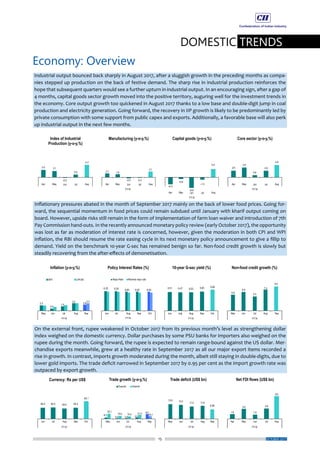 15
DOMESTIC TRENDS
Economy: Overview
OCTOBER 2017
Industrial output bounced back sharply in August 2017, after a sluggish growth in the preceding months as compa-
nies stepped up production on the back of festive demand. The sharp rise in industrial production reinforces the
hope that subsequent quarters would see a further upturn in industrial output. In an encouraging sign, after a gap of
4 months, capital goods sector growth moved into the positive territory, auguring well for the investment trends in
the economy. Core output growth too quickened in August 2017 thanks to a low base and double-digit jump in coal
production and electricity generation. Going forward, the recovery in IIP growth is likely to be predominantly led by
private consumption with some support from public capex and exports. Additionally, a favorable base will also perk
up industrial output in the next few months.
Inflationary pressures abated in the month of September 2017 mainly on the back of lower food prices. Going for-
ward, the sequential momentum in food prices could remain subdued until January with kharif output coming on
board. However, upside risks still remain in the form of implementation of farm loan waiver and introduction of 7th
Pay Commission hand-outs. In the recently announced monetary policy review (early October 2017), the opportunity
was lost as far as moderation of interest rate is concerned, however, given the moderation in both CPI and WPI
inflation, the RBI should resume the rate easing cycle in its next monetary policy announcement to give a fillip to
demand. Yield on the benchmark 10-year G-sec has remained benign so far. Non-food credit growth is slowly but
steadily recovering from the after-effects of demonetisation.
On the external front, rupee weakened in October 2017 from its previous month’s level as strengthening dollar
index weighed on the domestic currency. Dollar purchases by some PSU banks for importers also weighed on the
rupee during the month. Going forward, the rupee is expected to remain range-bound against the US dollar. Mer-
chandise exports meanwhile, grew at a healthy rate in September 2017 as all our major export items recorded a
rise in growth. In contrast, imports growth moderated during the month, albeit still staying in double-digits, due to
lower gold imports. The trade deficit narrowed in September 2017 by 0.95 per cent as the import growth rate was
outpaced by export growth.
 