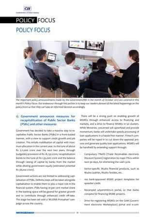 26
POLICY FOCUS
POLICY FOCUS
ECONOMY MATTERS
1). Government announces measures for
recapitalitsation of Public Sector Banks
(PSBs) and other measures
Government has decided to take a massive step to re-
capitalise Public Sector Banks (PSBs) in a front-loaded
manner, with a view to support credit growth and job
creation. This entails mobilisation of capital with maxi-
mum allocation in the current year, to the tune of about
Rs 2,11,000 crore over the next two years, through
budgetary provisions of Rs 18,139 crore, recapitalisation
bonds to the tune of Rs 1,35,000 crore and the balance
through raising of capital by banks from the market
while diluting government equity (estimated potential
Rs 58,000 crore).
Government actions are not limited to addressing capi-
talisation of PSBs. Definite steps will be taken alongside
capitalisation to enable them to play a major role in the
financial system. PSBs having 70 per cent market share
in the banking space will be geared for greater growth
and to contribute through enhanced credit off-take.
The stage has been set with a ‘MUDRA Protsahan’ cam-
paign across the country.
There will be a strong push on enabling growth of
MSMEs through enhanced access to financing and
markets, and a drive to finance MSMEs in 50 clusters.
While Ministries concerned will spearhead and provide
momentum, banks will undertake speedy processing of
loan applications in a hassle-free manner. Fintech com-
panies will be roped in to cut down the appraisal pro-
cess and generate quality loan applications. MSMEs will
be handheld by extending support through:
-	 Compulsory TReDS (Trade Receivables electronic
Discount System) registration by major PSUs within
next 90 days, for shortening the cash cycle.
-	 Sector-specific Mudra financial products, such as
Mudra Leather, Mudra Textiles, etc.
-	 100 bank-approved MSME project templates for
speedier credit.
-	 Revamped udyamimitra.in portal, so that banks
compete for financing MSME projects.
-	 Drive for registering MSMEs on the GeM (Govern-
ment electronic Marketplace) portal and e-com-
The important policy announcements made by the Government/RBI in the month of October 2017 are covered in this
month’s Policy Focus. Our endeavour through this section is to keep our readers abreast of the latest happenings on the
policy front so that they can take an informed decision accordingly.
 