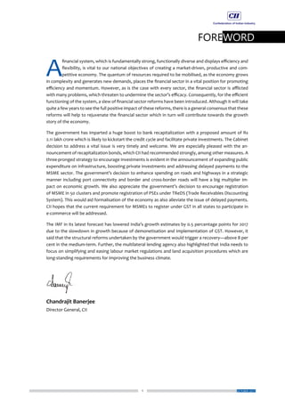 1
FOREWORD
OCTOBER 2017
A
financial system, which is fundamentally strong, functionally diverse and displays efficiency and
flexibility, is vital to our national objectives of creating a market-driven, productive and com-
petitive economy. The quantum of resources required to be mobilised, as the economy grows
in complexity and generates new demands, places the financial sector in a vital position for promoting
efficiency and momentum. However, as is the case with every sector, the financial sector is afflicted
with many problems, which threaten to undermine the sector’s efficacy. Consequently, for the efficient
functioning of the system, a slew of financial sector reforms have been introduced. Although it will take
quite a few years to see the full positive impact of these reforms, there is a general consensus that these
reforms will help to rejuvenate the financial sector which in turn will contribute towards the growth
story of the economy.
The government has imparted a huge boost to bank recapitalization with a proposed amount of Rs
2.11 lakh crore which is likely to kickstart the credit cycle and facilitate private investments. The Cabinet
decision to address a vital issue is very timely and welcome. We are especially pleased with the an-
nouncement of recapitalization bonds, which CII had recommended strongly, among other measures. A
three-pronged strategy to encourage investments is evident in the announcement of expanding public
expenditure on infrastructure, boosting private investments and addressing delayed payments to the
MSME sector. The government’s decision to enhance spending on roads and highways in a strategic
manner including port connectivity and border and cross-border roads will have a big multiplier im-
pact on economic growth. We also appreciate the government’s decision to encourage registration
of MSME in 50 clusters and promote registration of PSEs under TReDS (Trade Receivables Discounting
System). This would aid formalisation of the economy as also alleviate the issue of delayed payments.
CII hopes that the current requirement for MSMEs to register under GST in all states to participate in
e-commerce will be addressed.
The IMF in its latest forecast has lowered India’s growth estimates by 0.5 percentage points for 2017
due to the slowdown in growth because of demonetisation and implementation of GST. However, it
said that the structural reforms undertaken by the government would trigger a recovery—above 8 per
cent in the medium-term. Further, the multilateral lending agency also highlighted that India needs to
focus on simplifying and easing labour market regulations and land acquisition procedures which are
long-standing requirements for improving the business climate.
Chandrajit Banerjee
Director General, CII
 