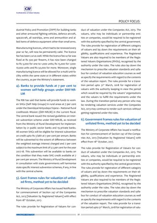 ECONOMY MATTERS 28
POLICY FOCUS
dustrial Policy and Promotion (DIPP) for building tanks
and other armoured fighting vehicles, defence aircraft,
spacecraft, all warships, arms and ammunition and al-
lied items of defence equipment other than small arms.
Manufacturing licences, which had to be renewed every
year so far, will now be permanently valid. The licence
fee has been cut as well. While the licence fee so far was
fixed at Rs 500 per firearm, it has now been changed
to Rs 5,000 for one to 1,000 units; Rs 15,000 for 1,000-
10,000 units and Rs 50,000 for more. Moreover, single
manufacturing licence will be allowed for a multi-unit fa-
cility within the same state or in different states within
the country, as per the Ministry’s statement.
4). Banks to provide funds at 7 per cent to
women self-help groups under DAY-NR-
LM
The RBI has said that banks will provide funds to wom-
en SHGs (Self Help Groups) in rural areas at 7 per cent
under the Deendayal Antyodaya Yojana – National Rural
Livelihoods Mission (DAY-NRLM) in the current fiscal.
The central bank issued the revised guidelines on inter-
est subvention scheme under DAY-NRLM, as received
from the Ministry of Rural Development for implemen-
tation by 21 public sector banks and 19 private banks.
All women SHGs will be eligible for interest subvention
on credit upto Rs 3 lakh at 7 per cent per annum. Banks
will be subvented to the extent of difference between
the weighted average interest charged and 7 per cent
subject to the maximum limit of 5.5 per cent for the year
2017-18. This subvention will be available to banks on
the condition that they make SHG credit available at 7
per cent per annum. The Ministry of Rural Development
in consultation with state governments will harmonise
state specific interest subvention schemes, if any, in line
with the central scheme.
5). Govt frames rules for valuation of unlist-
ed firms, method yet to be decided
The Ministry of Corporate Affairs has issued Notification
for commencement of Section 247 of the Companies
Act, 2013 [Valuation by Registered Valuers] with effect
from 18th
October, 2017.
The rules provide for Registration of Valuers for con-
duct of valuation under the Companies Act, 2013. The
valuers, who may be individuals or partnership enti-
ties or companies, would be required to be registered
with the authority specified by the central government.
The rules provide for registration of different category
of valuers and lay down the requirements on their eli-
gibility, qualifications and experience. The Registered
Valuers are also required to be members of the Regis-
tered Valuers Organisations (RVOs), recognised by the
authority under the rules. The rules also lay down the
mechanism to prescribe valuation standards and sylla-
bus for conduct of valuation education courses as well
as specify the requirements with regard to the contents
of the valuation report. The rules provide for a transi-
tion period upto 31st
March, 2018 for registration of
valuers with the authority keeping in view the period
which would be required by the valuers’ organisations
and the valuers to fulfill the requirements under the
law. During this transition period any person who may
be rendering valuation services under the Companies
Act, 2013 may continue to render such services without
getting registered under the rules.
6). Government frames rules for valuation of
unlisted firms, method yet to be decided
The Ministry of Corporate Affairs has issued a notifica-
tion for commencement of Section 247 of the Compa-
nies Act, 2013 [Valuation by Registered Valuers] with
effect from 18th
October, 2017.
The rules provide for Registration of Valuers for con-
duct of valuation under the Companies Act, 2013. The
valuers, who may be individuals or partnership enti-
ties or companies, would be required to be registered
with the authority specified by the central government.
The rules provide for registration of different category
of valuers and lay down the requirements on their eli-
gibility, qualifications and experience. The Registered
Valuers are also required to be members of the Regis-
tered Valuers Organisations (RVOs), recognised by the
authority under the rules. The rules also lay down the
mechanism to prescribe valuation standards and sylla-
bus for conduct of valuation education courses as well
as specify the requirements with regard to the contents
of the valuation report. The rules provide for a transi-
tion period upto 31st
March, 2018 for registration of valu-
 