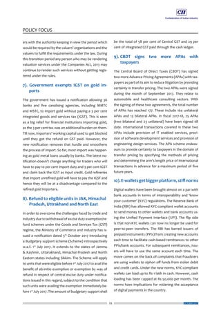 29
POLICY FOCUS
OCTOBER 2017
ers with the authority keeping in view the period which
would be required by the valuers’ organisations and the
valuers to fulfill the requirements under the law. During
this transition period any person who may be rendering
valuation services under the Companies Act, 2013 may
continue to render such services without getting regis-
tered under the rules.
7). Government exempts IGST on gold im-
ports
The government has issued a notification allowing 36
banks and five canalising agencies, including MMTC
and MSTC, to import gold without paying a 3 per cent
integrated goods and services tax (IGST). This is seen
as a big relief for financial institutions importing gold,
as the 3 per cent tax was an additional burden on them.
Till now, importers’ working capital used to get blocked
until they got the refund on GST paid. However, the
new notification removes that hurdle and smoothens
the process of import. So far, most import was happen-
ing as gold metal loans usually by banks. The latest no-
tification doesn’t change anything for traders who will
have to pay 10 per cent import duty and 3 per cent IGST
and claim back the IGST as input credit. Gold refineries
that import unrefined gold will have to pay the IGST and
hence they will be at a disadvantage compared to the
refined gold importers.
8). Refund to eligible units in J&K, Himachal 	
Pradesh, Uttrakhand and North East
In order to overcome the challenges faced by trade and
industry due to withdrawal of excise duty exemption/re-
fund schemes under the Goods and Services Tax (GST)
regime, the Ministry of Commerce and Industry has is-
sued a notification dated 5th
October 2017 introducing
a Budgetary support scheme (Scheme) retrospectively
w.e.f. 1st
July 2017. It extends to the states of Jammu
& Kashmir, Uttarakhand, Himachal Pradesh and North
Eastern states including Sikkim. The Scheme will apply
to units that were eligible before 1st
July 2017 to avail the
benefit of ab-initio exemption or exemption by way of
refund in respect of central excise duty under notifica-
tions issued in this regard, subject to the condition that
such units were availing the exemption immediately be-
fore 1st
July 2017. The amount of budgetary support shall
be the total of 58 per cent of Central GST and 29 per
cent of Integrated GST paid through the cash ledger.
9).	CBDT signs two more APAs with
taxpayers
The Central Board of Direct Taxes (CBDT) has signed
two more Advance Pricing Agreements (APAs) with tax-
payers as part of its aim to reduce litigation by providing
certainty in transfer pricing. The two APAs were signed
during the month of September 2017. They relate to
automobile and healthcare consulting sectors. With
the signing of these two agreements, the total number
of APAs has reached 177. These include 164 unilateral
APAs and 13 bilateral APAs. In fiscal 2017-18, 25 APAs
(two bilateral and 23 unilateral) have been signed till
date. International transactions covered in these two
APAs include provision of IT enabled services, provi-
sion of software development services and provision of
engineering design services. The APA scheme endeav-
ours to provide certainty to taxpayers in the domain of
transfer pricing by specifying the methods of pricing
and determining the arm’s length price of international
transactions in advance for a maximum period of five
future years.
10).E-walletsgetbiggerplatform,stiffnorms
Digital wallets have been brought almost on a par with
bank accounts in terms of interoperability and ‘know
your customer’ (KYC) regulations. The Reserve Bank of
India (RBI) has allowed KYC-compliant wallet accounts
to send money to other wallets and bank accounts us-
ing the Unified Payment Interface (UPI). The flip side
is that non-KYC wallets can now no longer be used for
peer-to-peer transfers. The RBI has barred issuers of
prepaid instruments (PPIs) from creating new accounts
each time to facilitate cash-based remittances to other
PPIs/bank accounts. For subsequent remittances, issu-
ers will have to use the same account each time. The
move comes on the back of complaints that fraudsters
are using wallets to siphon off funds from stolen debit
and credit cards. Under the new norms, KYC-compliant
wallets can load up to Rs 1 lakh in cash. However, cash
loading has been capped at Rs 50,000 per month. The
norms have implications for widening the acceptance
of digital payments in the country.
 
