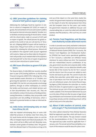 ECONOMY MATTERS 30
POLICY FOCUS
11). CBEC prescribes guidelines for claiming
refund of IGST paid on export of goods
Addressing the challenges faced by exporters in rela-
tion to refund of Integrated GST (IGST) on export of
goods, the Central Board of Excise and Customs (CBEC)
has issued an internal Instruction dated 9th
October 2017
to facilitate smooth processing of refund claims. It deals
with the refund claims made on account of IGST paid
on export of goods. The refund process for goods ex-
ported in the month of July 2017 will start by 10th
Octo-
ber 2017. Shipping bill/bill of export will be treated as a
refund claim. Filing of Form GSTR-3 or Form GSTR-3B is
essential for initiating the refund process. Refund will
be credited in the exporter’s bank account registered
with customs. Steps such as these taken by the govern-
ment will provide a much needed relief to the exporters
who had paid IGST at the time of export of goods but
could not claim refund due to system issues.
12). RBI issues directions to govern P2P plat-
forms
The Reserve Bank of India (RBI) has recently classified
peer to peer (P2P) lending platforms as Non-Banking
Financial Companies (NBFC-P2P). Following this, it has
issued detailed master directions on 4th
October, 2017
governing the operation of such platforms. As a regis-
tered NBFC-P2P, the firm can only provide a technology
platform, through an online marketplace, to connect
the lenders and borrowers, and related services such
as loan documentation, loan recovery, etc. They are
not entitled to conduct the business of lending and bor-
rowing themselves. In addition, they can provide credit
assessment and risk profiling of borrowers, which is
disclosed to potential lenders to make an informed de-
cision.
13). India levies anti-dumping duty on steel
from China, EU, US
India has imposed anti-dumping duty on some cold-
rolled flat products of stainless steel from China, the
US, South Korea and the European Union, to curb the
influx of cheaper imports and help local producers. The
duty, which will be in effect until 10th December 2020,
exempts certain grades of stainless steel. The govern-
ment has allowed import of the product as long as the
end use of the import is in the same form. Earlier this
month, the government imposed an anti-dumping duty
on the import of some flat steel products from China
and the European Union for five years. Last month,
the government imposed an additional 18.9 per cent
countervailing duty on some hot-rolled and cold-rolled
stainless steel flat products, a first such levy on a steel
product.
14). Pension Fund Regulatory and Develop-
ment Authority tweaks deferment norms
In order to provide more clarity and better understand-
ing of various provisions of deferment and continuation
of National Pension System (NPS) Tier II accounts, the
Pension Fund Regulatory and Development Author-
ity (PFRDA) has issued some operational guidelines.
In Tier II account, a subscriber can withdraw money
whenever he wants without any limit. The investment
will earn market-linked returns—combination of eq-
uity, government securities and corporate debt. Unlike
Tier I account, there is no tax deduction benefit under
Section 80C of the Income Tax Act for Tier II account
and the returns from this account are added to one’s
income and taxed as per slab. The current circular also
clarifies that subscriber cannot defer lump sum in the
case of pre-mature exit from the system. As per the
exit and withdrawal system, the Central Record keep-
ing Agency (CRA) intimates the subscriber six months
before the date of superannuation or age of 60 years.
The minimum 40 per cent of the accumulated pension
wealth available in the Permanent Retirement Account
as on the date of final exit after 60 years of age includ-
ing contributions and investment income will be utilised
to purchase annuity and the remaining amount will be
paid as lump sum to the subscriber.
15). About 8 lakh teachers of central, state
univs to get 7th
Pay Commission benefits
The Union cabinet chaired by Prime Minister Narendra
Modi has approved a pay hike, which will result in a 22-
28 per cent in their salaries. The pay revision is based
on the recommendations of the 7th
Pay Commission.
The approved pay scales would be applicable from 1st
January, 2016. The annual central financial liability on ac-
count of this measure would be about Rs 9,800 crore.
 