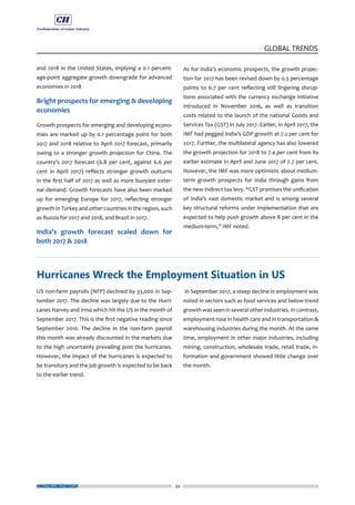 34
GLOBAL TRENDS
ECONOMY MATTERS
and 2018 in the United States, implying a 0.1 percent-
age-point aggregate growth downgrade for advanced
economies in 2018
Bright prospects for emerging & developing
economies
Growth prospects for emerging and developing econo-
mies are marked up by 0.1 percentage point for both
2017 and 2018 relative to April 2017 forecast, primarily
owing to a stronger growth projection for China. The
country’s 2017 forecast (6.8 per cent, against 6.6 per
cent in April 2017) reflects stronger growth outturns
in the first half of 2017 as well as more buoyant exter-
nal demand. Growth forecasts have also been marked
up for emerging Europe for 2017, reflecting stronger
growth in Turkey and other countries in the region, such
as Russia for 2017 and 2018, and Brazil in 2017.
India’s growth forecast scaled down for
both 2017 & 2018
US non-farm payrolls (NFP) declined by 33,000 in Sep-
tember 2017. The decline was largely due to the Hurri-
canes Harvey and Irma which hit the US in the month of
September 2017. This is the first negative reading since
September 2010. The decline in the non-farm payroll
this month was already discounted in the markets due
to the high uncertainty prevailing post the hurricanes.
However, the impact of the hurricanes is expected to
be transitory and the job growth is expected to be back
to the earlier trend.
As for India’s economic prospects, the growth projec-
tion for 2017 has been revised down by 0.5 percentage
points to 6.7 per cent reflecting still lingering disrup-
tions associated with the currency exchange initiative
introduced in November 2016, as well as transition
costs related to the launch of the national Goods and
Services Tax (GST) in July 2017. Earlier, in April 2017, the
IMF had pegged India’s GDP growth at 7.2 per cent for
2017. Further, the multilateral agency has also lowered
the growth projection for 2018 to 7.4 per cent from its
earlier estimate in April and June 2017 of 7.7 per cent.
However, the IMF was more optimistic about medium-
term growth prospects for India through gains from
the new indirect tax levy. “GST promises the unification
of India’s vast domestic market and is among several
key structural reforms under implementation that are
expected to help push growth above 8 per cent in the
medium-term,” IMF noted.
In September 2017, a steep decline in employment was
noted in sectors such as food services and below-trend
growth was seen in several other industries. In contrast,
employment rose in health care and in transportation &
warehousing industries during the month. At the same
time, employment in other major industries, including
mining, construction, wholesale trade, retail trade, in-
formation and government showed little change over
the month.
Hurricanes Wreck the Employment Situation in US
 