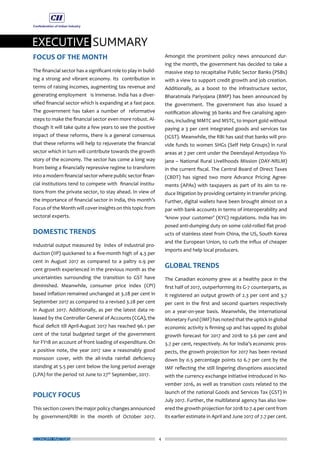 EXECUTIVE SUMMARY
ECONOMY MATTERS 4
FOCUS OF THE MONTH
The financial sector has a significant role to play in build-
ing a strong and vibrant economy. Its contribution in
terms of raising incomes, augmenting tax revenue and
generating employment is immense. India has a diver-
sified financial sector which is expanding at a fast pace.
The government has taken a number of reformative
steps to make the financial sector even more robust. Al-
though it will take quite a few years to see the positive
impact of these reforms, there is a general consensus
that these reforms will help to rejuvenate the financial
sector which in turn will contribute towards the growth
story of the economy. The sector has come a long way
from being a financially repressive regime to transform
into a modern financial sector where public sector finan-
cial institutions tend to compete with financial institu-
tions from the private sector, to stay ahead. In view of
the importance of financial sector in India, this month’s
Focus of the Month will cover insights on this topic from
sectoral experts.
DOMESTIC TRENDS
Industrial output measured by index of industrial pro-
duction (IIP) quickened to a five-month high of 4.3 per
cent in August 2017 as compared to a paltry 0.9 per
cent growth experienced in the previous month as the
uncertainties surrounding the transition to GST have
diminished. Meanwhile, consumer price index (CPI)
based inflation remained unchanged at 3.28 per cent in
September 2017 as compared to a revised 3.28 per cent
in August 2017. Additionally, as per the latest data re-
leased by the Controller General of Accounts (CGA), the
fiscal deficit till April-August 2017 has reached 96.1 per
cent of the total budgeted target of the government
for FY18 on account of front loading of expenditure. On
a positive note, the year 2017 saw a reasonably good
monsoon cover, with the all-India rainfall deficiency
standing at 5.5 per cent below the long period average
(LPA) for the period 1st June to 27th
September, 2017.
POLICY FOCUS
This section covers the major policy changes announced
by government/RBI in the month of October 2017.
Amongst the prominent policy news announced dur-
ing the month, the government has decided to take a
massive step to recapitalise Public Sector Banks (PSBs)
with a view to support credit growth and job creation.
Additionally, as a boost to the infrastructure sector,
Bharatmala Pariyojana (BMP) has been announced by
the government. The government has also issued a
notification allowing 36 banks and five canalising agen-
cies, including MMTC and MSTC, to import gold without
paying a 3 per cent integrated goods and services tax
(IGST). Meanwhile, the RBI has said that banks will pro-
vide funds to women SHGs (Self Help Groups) in rural
areas at 7 per cent under the Deendayal Antyodaya Yo-
jana – National Rural Livelihoods Mission (DAY-NRLM)
in the current fiscal. The Central Board of Direct Taxes
(CBDT) has signed two more Advance Pricing Agree-
ments (APAs) with taxpayers as part of its aim to re-
duce litigation by providing certainty in transfer pricing.
Further, digital wallets have been brought almost on a
par with bank accounts in terms of interoperability and
‘know your customer’ (KYC) regulations. India has im-
posed anti-dumping duty on some cold-rolled flat prod-
ucts of stainless steel from China, the US, South Korea
and the European Union, to curb the influx of cheaper
imports and help local producers.
GLOBAL TRENDS
The Canadian economy grew at a healthy pace in the
first half of 2017, outperforming its G-7 counterparts, as
it registered an output growth of 2.3 per cent and 3.7
per cent in the first and second quarters respectively
on a year-on-year basis. Meanwhile, the International
Monetary Fund (IMF) has noted that the uptick in global
economic activity is firming up and has upped its global
growth forecast for 2017 and 2018 to 3.6 per cent and
3.7 per cent, respectively. As for India’s economic pros-
pects, the growth projection for 2017 has been revised
down by 0.5 percentage points to 6.7 per cent by the
IMF reflecting the still lingering disruptions associated
with the currency exchange initiative introduced in No-
vember 2016, as well as transition costs related to the
launch of the national Goods and Services Tax (GST) in
July 2017. Further, the multilateral agency has also low-
ered the growth projection for 2018 to 7.4 per cent from
its earlier estimate in April and June 2017 of 7.7 per cent.
 