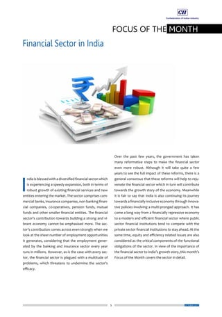 5
FOCUS OF THE MONTH
Financial Sector in India
OCTOBER 2017
Over the past few years, the government has taken
many reformative steps to make the financial sector
even more robust. Although it will take quite a few
years to see the full impact of these reforms, there is a
general consensus that these reforms will help to reju-
venate the financial sector which in turn will contribute
towards the growth story of the economy. Meanwhile
it is fair to say that India is also continuing its journey
towards a financially inclusive economy through innova-
tive policies involving a multi-pronged approach. It has
come a long way from a financially repressive economy
to a modern and efficient financial sector where public
sector financial institutions tend to compete with the
private sector financial institutions to stay ahead. At the
same time, equity and efficiency related issues are also
considered as the critical components of the functional
obligations of the sector. In view of the importance of
the financial sector to India’s growth story, this month’s
Focus of the Month covers the sector in detail.
I
ndiaisblessedwithadiversifiedfinancialsectorwhich
is experiencing a speedy expansion, both in terms of
robust growth of existing financial services and new
entities entering the market. The sector comprises com-
mercial banks, insurance companies, non-banking finan-
cial companies, co-operatives, pension funds, mutual
funds and other smaller financial entities. The financial
sector’s contribution towards building a strong and vi-
brant economy cannot be emphasised more. The sec-
tor’s contribution comes across even strongly when we
look at the sheer number of employment opportunities
it generates, considering that the employment gener-
ated by the banking and insurance sector every year
runs in millions. However, as is the case with every sec-
tor, the financial sector is plagued with a multitude of
problems, which threatens to undermine the sector’s
efficacy.
 