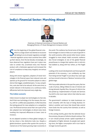 6
FOCUS OF THE MONTH
ECONOMY MATTERS
India’s Financial Sector: Marching Ahead
S
ince the beginning of the global financial crisis -
which to a large extent was blamed on excessive
risk taking in an era of easier regulatory oversight
- financial regulators across most countries have rolled
up their sleeves. Over the last decade, increasingly, we
have observed how regulators have put in place new
rules to contain risk, scrutinized every new financial
product with a Holmesian approach and increased the
cost of compliance to keep away marginal, non-serious
players.
Along with stricter regulation, adoption of newer tech-
nologies in the financial space have reduced costs and
opened up the ground for innovative players to take a
shot at their bigger, established peers. To stay competi-
tive, costs also had to be reduced. At the same time, to
remain relevant in the business on a continuous basis,
efficiencies had to be improved every single day.
The Indian scenario
India is known to adopt new technologies at a fast rate.
And if that new technology is for the masses, the coun-
try, with its 1.3 billion-plus population, it often becomes
the testing ground for mass adoption at a competitive
cost. The financial services sector that I am a part of has
also adopted new technologies at almost every level,
resulting into improved efficiencies at lower costs to
investors.
As we adapted ourselves to these global changes, In-
dia has shown a few distinctive traits too. Despite a
global slowdown, quarter after quarter the country re-
mained one of the fastest growing major economies in
the world. This resilience has forced some of the global
fund managers to look at India as an oasis of growth in
the world economy while several other known names
struggled to move ahead. India’s economic resilience
also forced strategists at one of the global financial
powerhouses to change their opinion who in mid-2013
had clubbed us, along with four others, as ‘the fragile
five’.
Looking at the recent developments and future growth
potential of the economy, I can confidently say that
from being termed ‘fragile’ in just about four years ago
we have moved to become a ‘fabulous’ economy at the
global stage.
With favourable tailwinds in the past few years, like low
crude oil prices, falling inflation & rate of interest and
strong domestic liquidity flow, the pace of reforms has
also picked up. Implementation of Goods and Services
Tax (GST) is the most major reform that India has seen
in dacades.
The government’s endeavor to make businesses run
more smoothly with the Ease of Doing Business ini-
tiative is another such move that should help commit
more funds into the country from domestic as well as
foreign investors.
In the coming months, given that the tailwinds favour
the economy, the pace of reforms should continue. This
in turn should prompt private capital expenditure in
anticipation of higher demand. As people start spend-
ing more, the higher consumption will in turn lead to
stronger economic growth.
 