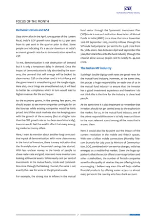 7
FOCUS OF THE MONTH
OCTOBER 2017
Demonetization and GST
Data shows that in the April-June quarter of the current
fiscal, India’s GDP growth rate dipped to 5.7 per cent
from 6.1 per cent in the quarter prior to that. Some
people are indicating it’s a secular downturn in India’s
economic growth rate due to demonetization as well as
GST.
To me, demonetization is not destruction of demand
but it is only a temporary delay in demand. Once the
impact of demonetization is fully absorbed by the econ-
omy, the demand that will emerge will be backed by
clean money. GST on the other hand is in its infancy and
the government is smoothening out the rough edges.
Here also, once things are smoothened out, it will lead
to better tax compliance which in turn would lead to
higher revenues for the exchequer.
As the economy grows, in the coming few years, we
should expect to see more companies coming to list on
the bourses while existing companies would be fairly
priced. And if the stock markets also rise keeping pace
with the growth of the economy (but at a higher rate
than the GDP growth rate as has been seen historically),
investor would feel the wealth effect that every emerg-
ing market economy offers.
Here, I want to mention about another long term posi-
tive impact of demonetization. With more clean money
in the hands of investors, there is every indication that
the financialisation of household savings has started.
With less unclean money in the hands of people to
chase real estate and gold, more and more investors are
looking at financial assets. While nearly cent per cent of
investments in the mutual funds, stocks and commodi-
ties come through the banking channel, the same is not
exactly the case for some of the physical assets.
For example, the strong rise in inflows in the mutual
fund sector through the Systematic Investment Plan
(SIP) route is one such indication. Association of Mutual
Funds in India (AMFI) data show that since November
2016 till September 2017, monthly inflows through the
SIP route had jumped 42 per cent to Rs. 5,516 crore from
Rs. 3,884 crore. Also between April and September this
year, the total inflow into the fund industry through this
channel alone was up 50 per cent to nearly Rs. 44,000
crore.
The Indian MF industry
Such high double-digit growth rates are great news for
the mutual fund industry. However, at the same time,
this places a huge responsibility on each one of us in
the mutual fund industry to ensure that the investor
has a good investment experience and therefore I do
not think this is the time for the industry to cheer lead
people.
At the same time it is also important to remember that
investors should not get carried away by the euphoria in
the market. For us, in the mutual fund industry, one of
the prime responsibilities now is to help investors listen
to the most relevant sound among all the noise that is
around them.
Here, I would also like to point out the impact of the
current revolution in the mobile and fintech spaces.
With over a billion mobile connections (Monthly Tele-
com Scenario for July 2017 by Ministry of Communica-
tion, GOI), combined with low service charges, India has
emerged as a mobile-first market. Given the huge op-
portunity that the sector offers to service providers and
other stakeholders, the number of fintech companies
as well as the quality of services they are offering is truly
encouraging. I believe very soon this will help retailise
financial products by offering easier access to almost
every person in the country who has a bank account.
 