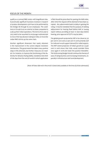 9
FOCUS OF THE MONTH
DECEMBER 2017
qualify as a contract R&D center with insignificant risks.
Economically significant functions involved in research
or product development cycle have to be performed by
the foreign AE through its own employees. The condi-
tions in Circular 6 act as a barrier to these companies to
scale up their Indian operations. The terms of Circular 6/
2013 need to be reworked to encourage multinationals
to move their key decision making to India, to move the
Indian R&D centres up the value chain.
Another significant dimension that needs attention
is the improvement in the current dispute resolution
mechanisms. The government has taken many positive
steps in this direction, but further measures are need-
ed. For instance, to improve the functioning of the Au-
thority for Advance Ruling (AAR), mandatory time limit
of 180 days from the end of month in which application
is filed should be prescribed for passing the AAR order,
after which the request will be deemed to have been ac-
cepted. Any adjournment leads to delay in getting the
ruling. It may be mandated that for purpose of seeking
adjournment for hearing fixed before AAR or issuing
report without providing at least 10 clear days before
hearing, prior approval of CCIT’s may be taken.
The global growth projected by IMF to be robust at 3.6
per cent in 2017 and 3.7 per cent in 2018 portends well
for India and would support demand for Indian exports.
The IMF’s latest projection of India’s growth at 7.4 per
cent in 2018 shows that India would overtake China
once again in 2018 and retain this position thereafter.
The forthcoming Budget should continue the themes of
ease of doing business and increasing investments, es-
pecially in infrastructure and rural development.
(Note: All data referred in the article is latest data available at the time of article submission)
 