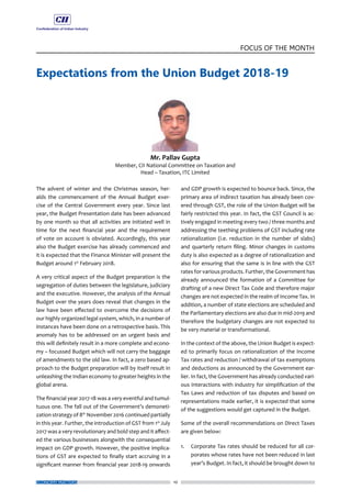 10
FOCUS OF THE MONTH
ECONOMY MATTERS
Expectations from the Union Budget 2018-19
The advent of winter and the Christmas season, her-
alds the commencement of the Annual Budget exer-
cise of the Central Government every year. Since last
year, the Budget Presentation date has been advanced
by one month so that all activities are initiated well in
time for the next financial year and the requirement
of vote on account is obviated. Accordingly, this year
also the Budget exercise has already commenced and
it is expected that the Finance Minister will present the
Budget around 1st
February 2018.
A very critical aspect of the Budget preparation is the
segregation of duties between the legislature, judiciary
and the executive. However, the analysis of the Annual
Budget over the years does reveal that changes in the
law have been effected to overcome the decisions of
our highly organized legal system, which, in a number of
instances have been done on a retrospective basis. This
anomaly has to be addressed on an urgent basis and
this will definitely result in a more complete and econo-
my – focussed Budget which will not carry the baggage
of amendments to the old law. In fact, a zero based ap-
proach to the Budget preparation will by itself result in
unleashing the Indian economy to greater heights in the
global arena.
The financial year 2017-18 was a very eventful and tumul-
tuous one. The fall out of the Government’s demoneti-
zation strategy of 8th
November 2016 continued partially
in this year. Further, the introduction of GST from 1st
July
2017 was a very revolutionary and bold step and it affect-
ed the various businesses alongwith the consequential
impact on GDP growth. However, the positive implica-
tions of GST are expected to finally start accruing in a
significant manner from financial year 2018-19 onwards
and GDP growth is expected to bounce back. Since, the
primary area of indirect taxation has already been cov-
ered through GST, the role of the Union Budget will be
fairly restricted this year. In fact, the GST Council is ac-
tively engaged in meeting every two / three months and
addressing the teething problems of GST including rate
rationalization (i.e. reduction in the number of slabs)
and quarterly return filing. Minor changes in customs
duty is also expected as a degree of rationalization and
also for ensuring that the same is in line with the GST
rates for various products. Further, the Government has
already announced the formation of a Committee for
drafting of a new Direct Tax Code and therefore major
changes are not expected in the realm of Income Tax. In
addition, a number of state elections are scheduled and
the Parliamentary elections are also due in mid-2019 and
therefore the budgetary changes are not expected to
be very material or transformational.
In the context of the above, the Union Budget is expect-
ed to primarily focus on rationalization of the Income
Tax rates and reduction / withdrawal of tax exemptions
and deductions as announced by the Government ear-
lier. In fact, the Government has already conducted vari-
ous interactions with industry for simplification of the
Tax Laws and reduction of tax disputes and based on
representations made earlier, it is expected that some
of the suggestions would get captured in the Budget.
Some of the overall recommendations on Direct Taxes
are given below:
1.	 Corporate Tax rates should be reduced for all cor-
porates whose rates have not been reduced in last
year’s Budget. In fact, it should be brought down to
 