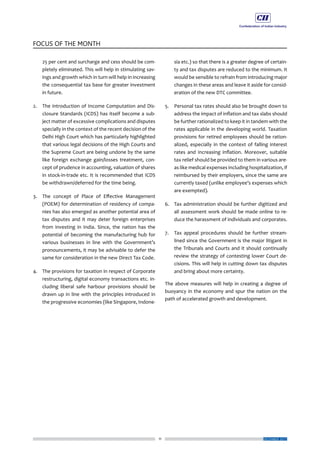11
FOCUS OF THE MONTH
DECEMBER 2017
25 per cent and surcharge and cess should be com-
pletely eliminated. This will help in stimulating sav-
ings and growth which in turn will help in increasing
the consequential tax base for greater investment
in future.
2.	 The introduction of Income Computation and Dis-
closure Standards (ICDS) has itself become a sub-
ject matter of excessive complications and disputes
specially in the context of the recent decision of the
Delhi High Court which has particularly highlighted
that various legal decisions of the High Courts and
the Supreme Court are being undone by the same
like foreign exchange gain/losses treatment, con-
cept of prudence in accounting, valuation of shares
in stock-in-trade etc. It is recommended that ICDS
be withdrawn/deferred for the time being.
3.	 The concept of Place of Effective Management
(POEM) for determination of residency of compa-
nies has also emerged as another potential area of
tax disputes and it may deter foreign enterprises
from investing in India. Since, the nation has the
potential of becoming the manufacturing hub for
various businesses in line with the Government’s
pronouncements, it may be advisable to defer the
same for consideration in the new Direct Tax Code.
4.	 The provisions for taxation in respect of Corporate
restructuring, digital economy transactions etc. in-
cluding liberal safe harbour provisions should be
drawn up in line with the principles introduced in
the progressive economies (like Singapore, Indone-
sia etc.) so that there is a greater degree of certain-
ty and tax disputes are reduced to the minimum. It
would be sensible to refrain from introducing major
changes in these areas and leave it aside for consid-
eration of the new DTC committee.
5.	 Personal tax rates should also be brought down to
address the impact of inflation and tax slabs should
be further rationalized to keep it in tandem with the
rates applicable in the developing world. Taxation
provisions for retired employees should be ration-
alized, especially in the context of falling interest
rates and increasing inflation. Moreover, suitable
tax relief should be provided to them in various are-
as like medical expenses including hospitalization, if
reimbursed by their employers, since the same are
currently taxed (unlike employee’s expenses which
are exempted).
6.	 Tax administration should be further digitized and
all assessment work should be made online to re-
duce the harassment of individuals and corporates.
7.	 Tax appeal procedures should be further stream-
lined since the Government is the major litigant in
the Tribunals and Courts and it should continually
review the strategy of contesting lower Court de-
cisions. This will help in cutting down tax disputes
and bring about more certainty.
The above measures will help in creating a degree of
buoyancy in the economy and spur the nation on the
path of accelerated growth and development.
 