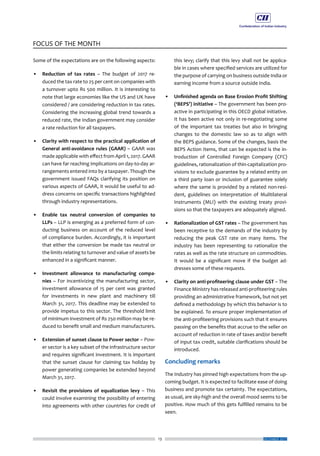 13
FOCUS OF THE MONTH
DECEMBER 2017
Some of the expectations are on the following aspects:
•	 Reduction of tax rates – The budget of 2017 re-
duced the tax rate to 25 per cent on companies with
a turnover upto Rs 500 million. It is interesting to
note that large economies like the US and UK have
considered / are considering reduction in tax rates.
Considering the increasing global trend towards a
reduced rate, the Indian government may consider
a rate reduction for all taxpayers.
•	 Clarity with respect to the practical application of
General anti-avoidance rules (GAAR) – GAAR was
made applicable with effect from April 1, 2017. GAAR
can have far reaching implications on day-to-day ar-
rangements entered into by a taxpayer. Though the
government issued FAQs clarifying its position on
various aspects of GAAR, it would be useful to ad-
dress concerns on specific transactions highlighted
through industry representations.
•	 Enable tax neutral conversion of companies to
LLPs – LLP is emerging as a preferred form of con-
ducting business on account of the reduced level
of compliance burden. Accordingly, it is important
that either the conversion be made tax neutral or
the limits relating to turnover and value of assets be
enhanced in a significant manner.
•	 Investment allowance to manufacturing compa-
nies – For incentivizing the manufacturing sector,
investment allowance of 15 per cent was granted
for investments in new plant and machinery till
March 31, 2017. This deadline may be extended to
provide impetus to this sector. The threshold limit
of minimum investment of Rs 250 million may be re-
duced to benefit small and medium manufacturers.
•	 Extension of sunset clause to Power sector – Pow-
er sector is a key subset of the infrastructure sector
and requires significant investment. It is important
that the sunset clause for claiming tax holiday by
power generating companies be extended beyond
March 31, 2017.
•	 Revisit the provisions of equalization levy – This
could involve examining the possibility of entering
into agreements with other countries for credit of
this levy; clarify that this levy shall not be applica-
ble in cases where specified services are utilized for
the purpose of carrying on business outside India or
earning income from a source outside India.
•	 Unfinished agenda on Base Erosion Profit Shifting
(‘BEPS’) initiative – The government has been pro-
active in participating in this OECD global initiative.
It has been active not only in re-negotiating some
of the important tax treaties but also in bringing
changes to the domestic law so as to align with
the BEPS guidance. Some of the changes, basis the
BEPS Action Items, that can be expected is the in-
troduction of Controlled Foreign Company (CFC)
guidelines, rationalization of thin-capitalization pro-
visions to exclude guarantee by a related entity on
a third party loan or inclusion of guarantee solely
where the same is provided by a related non-resi-
dent, guidelines on interpretation of Mulitilateral
Instruments (MLI) with the existing treaty provi-
sions so that the taxpayers are adequately aligned.
•	 Rationalization of GST rates – The government has
been receptive to the demands of the industry by
reducing the peak GST rate on many items. The
industry has been representing to rationalize the
rates as well as the rate structure on commodities.
It would be a significant move if the budget ad-
dresses some of these requests.
•	 Clarity on anti-profiteering clause under GST – The
Finance Ministry has released anti-profiteering rules
providing an administrative framework, but not yet
defined a methodology by which this behavior is to
be explained. To ensure proper implementation of
the anti-profiteering provisions such that it ensures
passing on the benefits that accrue to the seller on
account of reduction in rate of taxes and/or benefit
of input tax credit, suitable clarifications should be
introduced.
Concluding remarks
The Industry has pinned high expectations from the up-
coming budget. It is expected to facilitate ease of doing
business and promote tax certainty. The expectations,
as usual, are sky-high and the overall mood seems to be
positive. How much of this gets fulfilled remains to be
seen.
 