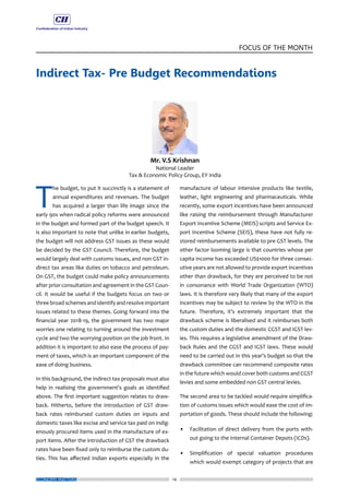 14
FOCUS OF THE MONTH
ECONOMY MATTERS
Indirect Tax- Pre Budget Recommendations
T
he budget, to put it succinctly is a statement of
annual expenditures and revenues. The budget
has acquired a larger than life image since the
early 90s when radical policy reforms were announced
in the budget and formed part of the budget speech. It
is also important to note that unlike in earlier budgets,
the budget will not address GST issues as these would
be decided by the GST Council. Therefore, the budget
would largely deal with customs issues, and non GST in-
direct tax areas like duties on tobacco and petroleum.
On GST, the budget could make policy announcements
after prior consultation and agreement in the GST Coun-
cil. It would be useful if the budgets focus on two or
three broad schemes and identify and resolve important
issues related to these themes. Going forward into the
financial year 2018-19, the government has two major
worries one relating to turning around the investment
cycle and two the worrying position on the job front. In
addition it is important to also ease the process of pay-
ment of taxes, which is an important component of the
ease of doing business.
In this background, the indirect tax proposals must also
help in realising the government’s goals as identified
above. The first important suggestion relates to draw-
back. Hitherto, before the introduction of GST draw-
back rates reimbursed custom duties on inputs and
domestic taxes like excise and service tax paid on indig-
enously procured items used in the manufacture of ex-
port items. After the introduction of GST the drawback
rates have been fixed only to reimburse the custom du-
ties. This has affected Indian exports especially in the
manufacture of labour intensive products like textile,
leather, light engineering and pharmaceuticals. While
recently, some export incentives have been announced
like raising the reimbursement through Manufacturer
Export Incentive Scheme (MEIS) scripts and Service Ex-
port Incentive Scheme (SEIS), these have not fully re-
stored reimbursements available to pre GST levels. The
other factor looming large is that countries whose per
capita income has exceeded US$1000 for three consec-
utive years are not allowed to provide export incentives
other than drawback, for they are perceived to be not
in consonance with World Trade Organization (WTO)
laws. It is therefore very likely that many of the export
incentives may be subject to review by the WTO in the
future. Therefore, it’s extremely important that the
drawback scheme is liberalised and it reimburses both
the custom duties and the domestic CGST and IGST lev-
ies. This requires a legislative amendment of the Draw-
back Rules and the CGST and IGST laws. These would
need to be carried out in this year’s budget so that the
drawback committee can recommend composite rates
in the future which would cover both customs and CGST
levies and some embedded non GST central levies.
The second area to be tackled would require simplifica-
tion of customs issues which would ease the cost of im-
portation of goods. These should include the following:
•	 Facilitation of direct delivery from the ports with-
out going to the Internal Container Depots (ICDs).
•	 Simplification of special valuation procedures
which would exempt category of projects that are
 