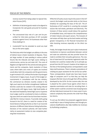 15
FOCUS OF THE MONTH
DECEMBER 2017
revenue neutral from being subject to Special Valu-
ation Process (SVP).
•	 Definition of declared goods needs to be aligned to
incorporate the said goods procured for business
purposes.
•	 The concessional duty rate of 2 per cent be pre-
scribed for inter-state purchase of GST excluded
products against Form-C for businesses other than
those dealing in it.
•	 Customs/GST law be amended to avoid any dual
levy on the same supply.
The third area which the budget can address in the area
of indirect taxes is faster resolution of disputes. There
are large number of cases pending in various judicial
forums like the tribunals and high courts relating to
central excise, service tax and state VAT. The costs of
litigation are high both for the central and state govern-
ments and the companies. Quick resolution of these
cases where lakhs and crores of rupees are involved
would allow both the companies and the governments
to get involved in GST, without the burden of prolonged
involvement in legacy issues. As part of the budget an-
nouncements in consultation with the law ministry,
the commercial tax divisions recently created in the
high court need to be further strengthened. Additional
benches could also be created in the existing tribunal
to deal purely with legacy issues. High level bodies at
the state level headed by retired high court or Supreme
Court judge could be constituted to look at withdraw-
ing cases which are weak in law but have been mechani-
cally filed for revenue reasons. To provide clarity going
forward in the GST, there is a need for creation of Na-
tional Advance Ruling Authority so that it can reconcile
decisions of different State Advance Ruling Authorities.
Decisions of the national authority will need further
clarity on assessment matters to new companies plan-
ning their investments.
While the GST policy issues require discussion in the GST
council, the budget could provide clarity on the future
timelines for expanding the base of the GST. The ef-
fectiveness of GST would lie in covering the excluded
sectors like real estate, petroleum and electricity. The
inclusion of these sectors would reduce the quantum
of embedded taxes, and improve the competitiveness
of Indian industry and export sectors. The inclusion of
real estate will help clean up the land market and bring
greater transparency in the financial transactions be-
sides boosting revenues especially on the direct tax
side.
Finally, the budget should also put in place institutional
mechanisms to improve coordination between central
and state tax authorities and also provide forums for
trade to ventilate their non-policy grievances. The crea-
tion of state level GST secretariats registered under the
Societies Act could be created after an in principle ap-
proval from the GST Council. Creation of tax helpers on
the lines of the banking business correspondents could
help small businesses. There is already a precedence of
creating tax payer assistants for the service tax earlier.
These correspondents should also have basic knowl-
edge of computers and IT so that they can help the
taxpayers file their returns through their off-line utilities
developed by the GSTN. On the customs side, this role
is played by the custom house agents where there is
separate examination and rules for recruiting them. A
similar system could be conceived. Ease of paying taxes
will also help boost revenues for in many cases it is pro-
cedural complexity that prevents the small from filing
tax returns.
To sum up, the indirect tax proposals suggested above
would help in ease of doing business and through pro-
cedural simplifications also help mobilise tax revenues
by facilitating compliance.
 
