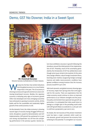 17
DOMESTIC TRENDS
DECEMBER 2017
W
e step into the New Year amidst indications
that the global economy is in a much better
shape than in the past. The US economy is
showingaturnaroundingrowthandtheEuroareaiswit-
nessing broad-based recovery. Besides, the Japanese
economy is indicating early signs of economic growth
while most developed and many emerging economies
have witnessed an upswing in economic activity. All this
bodes well for the sustainable and moderately higher
growth of the world economy in 2018.
On the domestic front, the Indian economy is showing
nascent signs of recovery having shrugged off the eco-
nomic disruptions caused by demonetisation and GST
implementation. GDP growth has quickened to 6.3 per
cent during July-September 2017-18 from the uninspir-
ing performance in the previous quarter. Several sec-
tors have exhibited a recovery in growth following the
slowdown around the initial period of the implementa-
tion of GST. Presently, much of the uncertainty gener-
ated by the introduction of GST has settled down even
though some issues remain to be resolved. At the same
time, benign inflation, robust foreign investment flows,
booming stock markets, burgeoning foreign exchange
reserves and stable macro-economic conditions have
ignited confidence among investors that the recovery
process would firm up in 2018.
With both domestic and global economy showing signs
of recovery, hopes have sprung anew that 2018 augers
well for the country. There are expectations that the
Indian economy would continue to show an improved
performance as our inherent strengths and the proac-
tive policy environment have spawned new growth op-
portunities. It is anticipated that India would return to
emerge as a bright spot in the prevailing world order
with GDP growth likely to accelerate to 7.5-8.0 per cent
in 2018 from a projected 6.7 per cent in 2017.
No doubt, the non-recovery of the private investment
cycle has been a major constraint which could sty-
mie domestic growth and prevent the economy from
achieving its full potential. To strengthen our recovery
Demo, GST No Downer, India in a Sweet Spot
 