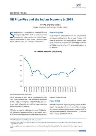 19
DOMESTIC TRENDS
DECEMBER 2017
S
ince mid-2017, crude oil prices have climbed to a
three-year high. This is likely to have an adverse
impact on the Indian economy in 2018 with pass-
through implications for fiscal deficit, current account
deficit, inflation rates, and corporate bottom-lines.
Prices rose due to limits placed on production from
OPEC and Russia sources. The World Bank estimates
that the rebound in oil prices will be limited due to con-
tinued shale oil supply, renewable energy expansion,
and environmental concerns.
While the forecast for 2025 stays at around US$65 a bar-
rel, fluctuations are expected due to new supply sourc-
es or increased demand from large emerging econo-
Rise in oil prices
Crude oil prices collapsed between mid-2014 and early
2016 by some 70 per cent1
due to rapid increase in US
shale oil production and sagging global growth. Brent
crude prices have since increased from US$47 per barrel
to US$69.16 per barrel as of 11th
January 2018, a jump of
45 per cent.2
mies like India and China.
Fiscal deficit
India’s fiscal position improved greatly as a result of the
drop in oil prices. Government revenues from excise du-
ties, customs duties, and other sources related to the oil
and gas sector more than doubled from Rs 1.53 trillion in
2013-14 to Rs 3.35 trillion in 2016-17.3
Oil Price Rise and the Indian Economy in 2018
By: Ms. Sharmila Kantha
Principal Consultant, Confederation of Indian Industry
1
World Bank, Global Economic Prospects 2018, January 2018
2
Bloomberg Quint https://www.bloombergquint.com/markets/2018/01/12/petrol-diesel-prices-omcs-govt-keep-a-lid-on-fuel-prices-despite-
surge-in-brent-crude-oil
3
Livemint, 29 December 2017, http://www.livemint.com/Money/vd7m5q4RacXVQ5tr50ClEO/The-risks-to-fiscal-health-from-higher-oil-prices
html
 